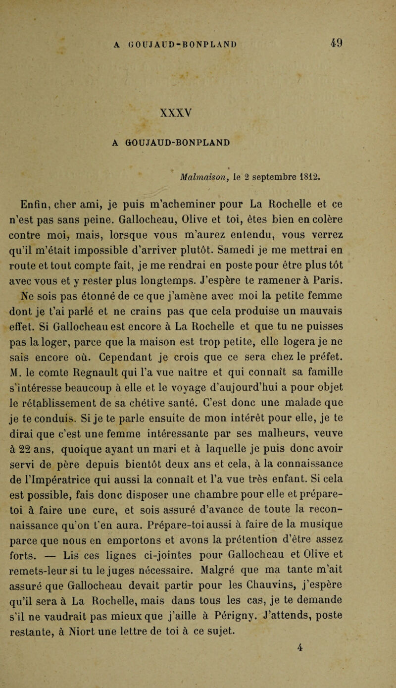 XXXV A GOUJAUD-BONPLAND « Malmaison, le 2 septembre 1812, > Enfin, cher ami, je puis m’acheminer pour La Rochelle et ce n’est pas sans peine. Gallocheau, Olive et toi, êtes bien en colère contre moi, mais, lorsque vous m’aurez entendu, vous verrez qu’il m’était impossible d’arriver plutôt. Samedi je me mettrai en route et tout compte fait, je me rendrai en poste pour être plus tôt avec vous et y rester plus longtemps. J’espère te ramener à Paris. Ne sois pas étonné de ce que j’amène avec moi la petite femme dont je t’ai parlé et ne crains pas que cela produise un mauvais effet. Si Gallocheau est encore à La Rochelle et que tu ne puisses pas la loger, parce que la maison est trop petite, elle logera je ne sais encore où. Cependant je crois que ce sera chez le préfet. M. le comte Régnault qui l’a vue naître et qui connaît sa famille s’intéresse beaucoup à elle et le voyage d’aujourd’hui a pour objet le rétablissement de sa chétive santé. C’est donc une malade que je te conduis. Si je te parle ensuite de mon intérêt pour elle, je te dirai que c’est une femme intéressante par ses malheurs, veuve à 22 ans, quoique ayant un mari et à laquelle je puis donc avoir servi de père depuis bientôt deux ans et cela, à la connaissance de l’Impératrice qui aussi la connaît et l’a vue très enfant. Si cela est possible, fais donc disposer une chambre pour elle et prépare- toi à faire une cure, et sois assuré d’avance de toute la recon¬ naissance qu’on t’en aura. Prépare-toi aussi à faire de la musique parce que nous en emportons et avons la prétention d’être assez forts. — Lis ces lignes ci-jointes pour Gallocheau et Olive et remets-leur si tu le juges nécessaire. Malgré que ma tante m’ait assuré que Gallocheau devait partir pour les Chauvins, j’espère qu’il sera à La Rochelle, mais dans tous les cas, je te demande s’il ne vaudrait pas mieux que j’aille à Périgny. J’attends, poste restante, à Niort une lettre de toi à ce sujet. 4