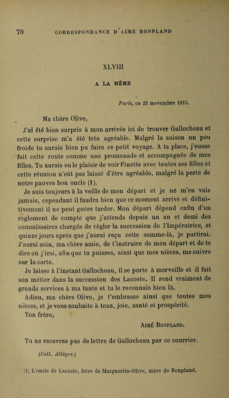 XLV1II A LA MÊME Paris, ce 25 novembre 1815, Ma chère Olive, J’ai été bien surpris à mon arrivée ici de trouver Gallocheau et cette surprise m’a été très agréable. Malgré la saison un peu froide tu aurais bien pu faire ce petit voyage. A ta place, j’eusse fait cette route comme une promenade et accompagnée de mes filles. Tu aurais eu le plaisir de voir Finette avec toutes ses filles et cette réunion n’eût pas laissé d’être agréable, malgré la perte de notre pauvre bon oncle (1). Je suis toujours à la veille de mon départ et je ne m’en vais jamais, cependant il faudra bien que ce moment arrive et défini¬ tivement il ne peut guère tarder. Mon départ dépend enfin d’un règlement de compte que j’attends depuis un an et demi des commissaires chargés de régler la succession de l’Impératrice, et quinze jours après que j’aurai reçu cette somme-là, je partirai. J’aurai soin, ma chère amie, de t’instruire de mon départ et de te dire où j’irai, afin que tu puisses, ainsi que mes nièces, me suivre sur la carte. Je laisse à l’instant Gallocheau, il se porte à merveille et il fait son métier dans la succession des Lacoste. Il rend vraiment de grands services à ma tante et tu le reconnais bien là. Adieu, ma chère Olive, je t’embrasse ainsi que toutes mes nièces, et je vous souhaite à tous, joie, santé et prospérité. Ton frère, Aimé Bonpland. Tu ne recevras pas de lettre de Gallocheau par ce courrier. (Coll. Allègre.) (1) L’oncle de Lacoste, frère de Marguerite-Olive, mère de Bonpland.