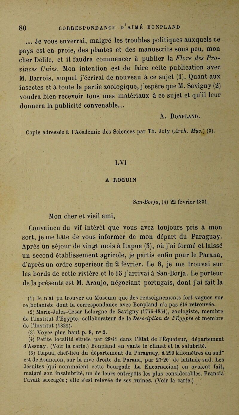 ... Je vous enverrai, malgré les troubles politiques auxquels ce pays est en proie, des plantes et des manuscrits sous peu, mon cher Delile, et il faudra commencer à publier la Flore des Pro¬ vinces Unies. Mon intention est de faire cette publication avec M. Barrois, auquel j’écrirai de nouveau à ce sujet (1). Quant aux insectes et à toute la partie zoologique, j’espère que M. Savigny (2) voudra bien recevoir tous mes matériaux à ce sujet et qu’il leur donnera la publicité convenable... A. Bonpland. Copie adressée à l’Académie des Sciences par Th. Joly (.Arch. Mus.) (3). LVI A ROGUIN San-Borja, (4) 22 février 1831. Mon cher et vieil ami, Convaincu du vif intérêt que vous avez toujours pris à mon sort, je me hâte de vous informer de mon départ du Paraguay. Après un séjour de vingt mois à Itapua (5), où j’ai formé et laissé un second établissement agricole, je partis enfin pour le Parana, d’après un ordre supérieur du 2 février. Le 8, je me trouvai sur les bords de cette rivière et le 15 j’arrivai à San-Borja. Le porteur de la présente est M. Araujo, négociant portugais, dont j’ai fait la (1) Je n’ai pu trouver au Muséum que des renseignements fort vagues sur ce botaniste dont la correspondance avec Bonpland n’a pas été retrouvée. (2) Marie-Jules-César Lelorgne de Savigny (1776-1851), zoologiste, membre de l’Institut d’Égypte, collaborateur de la Description de l’Égypte et membre de l’Institut (1821). (3) Voyez plus haut p. 8, n° 2. (4) Petite localité située par 28°41 dans l’État de l’Équateur, département d’Assuay. (Voir la carte.) Bonpland en vante le climat et la salubrité. (5) Itapua, chef-lieu du département du Paraguay, à 290 kilomètres au sud est de Asuncion, sur la rive droite du Parana, par 27°20' de latitude sud. Les Jésuites (qui nommaient cette bourgade La Encarnacion) en avaient fait, malgré son insalubrité, un de leurs entrepôts les plus considérables. Francia l’avait saccagée; elle s’est relevée de ses ruines. (Voir la carte.)