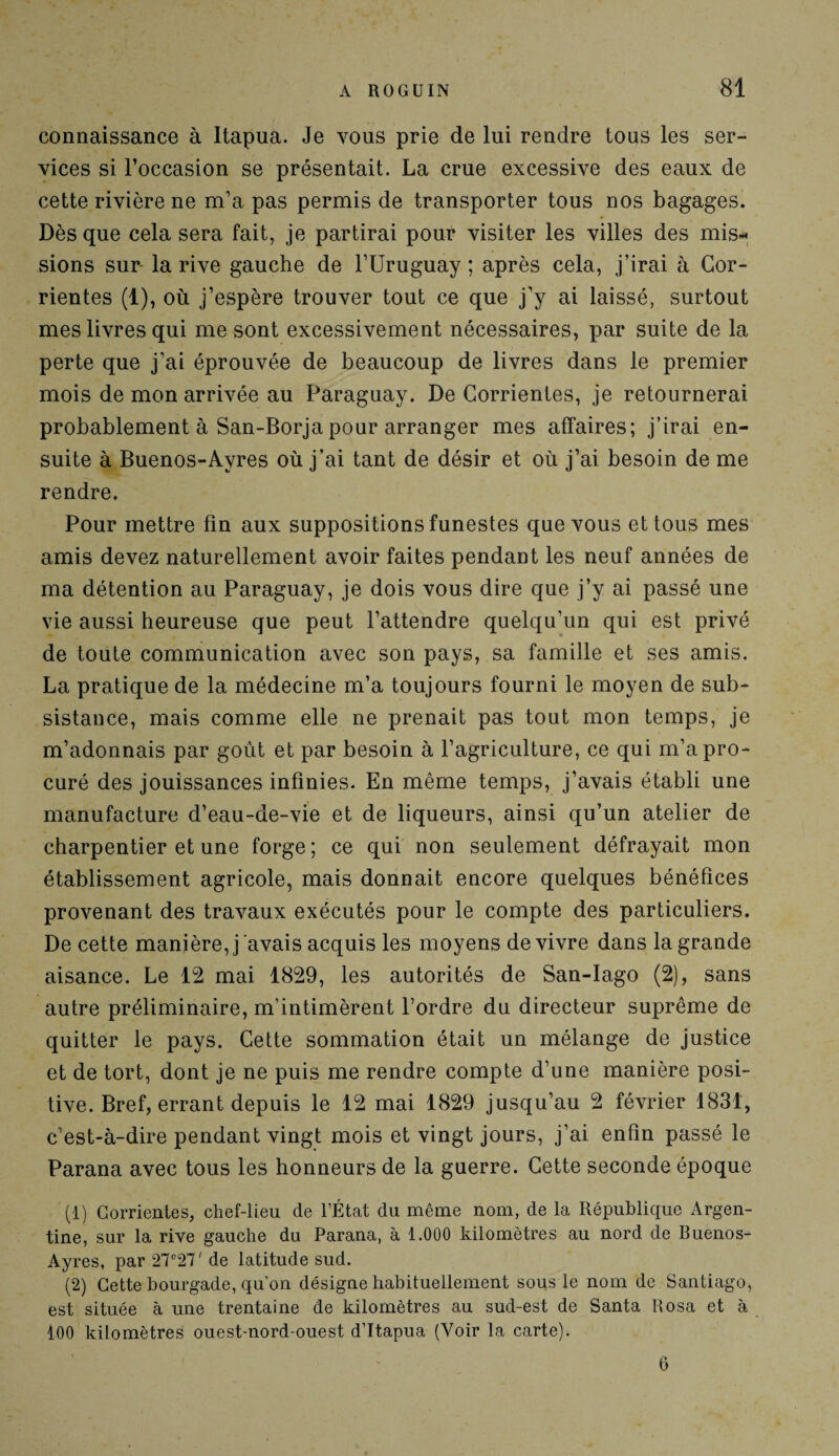 connaissance à Itapua. Je vous prie de lui rendre tous les ser¬ vices si l’occasion se présentait. La crue excessive des eaux de cette rivière ne m’a pas permis de transporter tous nos bagages. Dès que cela sera fait, je partirai pour visiter les villes des mis* sions sur- la rive gauche de l’Uruguay ; après cela, j’irai à Cor- rientes (1), où j’espère trouver tout ce que j’y ai laissé, surtout mes livres qui me sont excessivement nécessaires, par suite de la perte que j’ai éprouvée de beaucoup de livres dans le premier mois de mon arrivée au Paraguay. De Corrientes, je retournerai probablement à San-Borja pour arranger mes affaires; j’irai en¬ suite à Buenos-Ayres où j’ai tant de désir et où j’ai besoin de me rendre. Pour mettre fin aux suppositions funestes que vous et tous mes amis devez naturellement avoir faites pendant les neuf années de ma détention au Paraguay, je dois vous dire que j’y ai passé une vie aussi heureuse que peut l’attendre quelqu’un qui est privé de toute communication avec son pays, sa famille et ses amis. La pratique de la médecine m’a toujours fourni le moyen de sub¬ sistance, mais comme elle ne prenait pas tout mon temps, je m’adonnais par goût et par besoin à l’agriculture, ce qui m’a pro¬ curé des jouissances infinies. En même temps, j’avais établi une manufacture d’eau-de-vie et de liqueurs, ainsi qu’un atelier de charpentier et une forge ; ce qui non seulement défrayait mon établissement agricole, mais donnait encore quelques bénéfices provenant des travaux exécutés pour le compte des particuliers. De cette manière, j avais acquis les moyens de vivre dans la grande aisance. Le 12 mai 1829, les autorités de San-Iago (2), sans autre préliminaire, m’intimèrent l’ordre du directeur suprême de quitter le pays. Cette sommation était un mélange de justice et de tort, dont je ne puis me rendre compte d’une manière posi¬ tive. Bref, errant depuis le 12 mai 1829 jusqu’au 2 février 1831, c’est-à-dire pendant vingt mois et vingt jours, j’ai enfin passé le Parana avec tous les honneurs de la guerre. Cette seconde époque (1) Gorrientes, chef-lieu de l’État du même nom, de la République Argen¬ tine, sur la rive gauche du Parana, à 1.000 kilomètres au nord de Buenos- Ayres, par27°27'de latitude sud. (2) Cette bourgade, qu’on désigne habituellement sous le nom de Santiago, est située à une trentaine de kilomètres au sud-est de Santa R osa et à 100 kilomètres ouest-nord-ouest d’Itapua (Voir la carte). 6