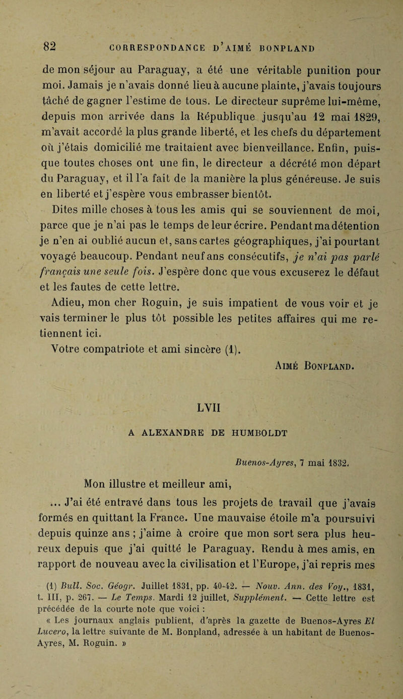 de mon séjour au Paraguay, a été une véritable punition pour moi. Jamais je n’avais donné lieu à aucune plainte, j’avais toujours tâché de gagner l’estime de tous. Le directeur suprême lui-même, depuis mon arrivée dans la République jusqu’au 12 mai 1829, m’avait accordé la plus grande liberté, et les chefs du département où j’étais domicilié me traitaient avec bienveillance. Enfin, puis¬ que toutes choses ont une fin, le directeur a décrété mon départ du Paraguay, et il l'a fait de la manière la plus généreuse. Je suis en liberté et j’espère vous embrasser bientôt. Dites mille choses à tous les amis qui se souviennent de moi, parce que je n’ai pas le temps de leur écrire. Pendant ma détention je n’en ai oublié aucun et, sans cartes géographiques, j’ai pourtant voyagé beaucoup. Pendant neuf ans consécutifs, je n'ai pas parlé français une seule fois. J’espère donc que vous excuserez le défaut et les fautes de cette lettre. Adieu, mon cher Roguin, je suis impatient de vous voir et je vais terminer le plus tôt possible les petites affaires qui me re¬ tiennent ici. Votre compatriote et ami sincère (1). Aimé Bonpland. LVII A ALEXANDRE DE HUMBOLDT Buenos-Ayres, 7 mai 1832. Mon illustre et meilleur ami, ... J’ai été entravé dans tous les projets de travail que j’avais formés en quittant la France. Une mauvaise étoile m’a poursuivi depuis quinze ans ; j’aime à croire que mon sort sera plus heu¬ reux depuis que j’ai quitté le Paraguay. Rendu à mes amis, en rapport de nouveau avec la civilisation et l’Europe, j’ai repris mes (1) Bull. Soc. Géogr. Juillet 1831, pp. 40-42. — Nouv. Ann. des Voy., 1831, t. III, p. 267. — Le Temps. Mardi 12 juillet, Supplément. — Cette lettre est précédée de la courte note que voici : « Les journaux anglais publient, d’après la gazette de Buenos-Ayres El Lucero, la lettre suivante de M. Bonpland, adressée à un habitant de Buenos- Ayres, M. Roguin. »