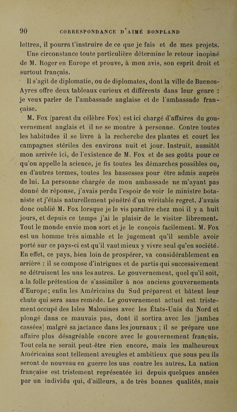 lettres, il pourra t’instruire de ce que je fais et de mes projets. Une circonstance toute particulière détermine le retour inopiné de M. Roger en Europe et prouve, à mon avis, son esprit droit et surtout français. Il s’agit de diplomatie, ou de diplomates, dont la ville de Buenos- Ayres offre deux tableaux curieux et différents dans leur genre : je veux parler de l’ambassade anglaise et de l'ambassade fran¬ çaise. •> M. Fox (parent du célèbre Fox) est ici chargé d’affaires du gou¬ vernement anglais et il ne se montre à personne. Contre toutes les habitudes il se livre à la recherche des plantes et court les campagnes stériles des environs nuit et jour. Instruit, aussitôt mon arrivée ici, de l’existence de M. Fox et de ses goûts pour ce qu’on appelle la science, je fis toutes les démarches possibles ou, en d’autres termes, toutes les bassesses pour être admis auprès de lui. La personne chargée de mon ambassade ne m’ayant pas donné de réponse, j’avais perdu l’espoir de voir le ministre bota¬ niste et j’étais naturellement pénétré d’un véritable regret. J’avais donc oublié M. Fox lorsque je le vis paraître chez moi il y a huit jours, et depuis ce temps j’ai le plaisir de le visiter- librement. Tout le monde envie mon sort et je le conçois facilement. M. Fox est un homme très aimable et le jugement qu’il semble avoir porté sur ce pays-ci est qu’il vaut mieux y vivre seul qu’en société. En effet, ce pays, bien loin de prospérer, va considérablement en arrière : il se compose d’intrigues et de partis qui successivement se détruisent les uns les autres. Le gouvernement, quel qu’il soit, a la folle prétention de s’assimiler à nos anciens gouvernements d’Europe; enfin les Américains du Sud préparent et hâtent leur chute qui sera sans remède. Le gouvernement actuel est triste¬ ment occupé des Isles Malouines avec les États-Unis du Nord et plongé dans ce mauvais pas, dont il sortira avec les [jambes cassées] malgré sa jactance dans les journaux ; il se prépare une affaire plus désagréable encore avec le gouvernement français. Tout cela ne serait peut-être rien encore, mais les malheureux Américains sont tellement aveugles et ambitieux que sous peu ils seront de nouveau en guerre les uns contre les autres. La nation française est tristement représentée ici depuis quelques années par un individu qui, d’ailleurs, a de très bonnes qualités, mais