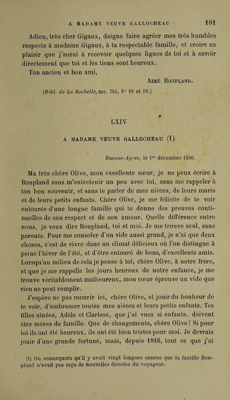 Adieu, très cher Gigaux, daigne faire agréer mes très humbles respects à madame Gigaux, à ta respectable famille, et croire au plaisir que j’aurai à recevoir quelques lignes de toi et à savoir directement que toi et les tiens sont heureux. Ton ancien et bon ami, Aimé Bonpland. (Bibl. cle La Rochelle, ms. 784, foS 18 et 19.) LXIV A MADAME VEUVE GALLOCHEAU (1) Buenos-Ayres, le 1er décembre 1836. Ma très chère Olive, mon excellente sœur, je ne peux écrire à Bonpland sans m’entretenir un peu avec toi, sans me rappeler à ton bon souvenir, et sans te parler de mes nièces, de leurs maris et de leurs petits enfants. Chère Olive, je me félicite de te voir entourée d’une longue famille qui te donne des preuves conti¬ nuelles de son respect et de son amour. Quelle différence entre nous, je veux dire Bonpland, toi et moi. Je me trouve seul, sans parents. Pour me consoler d’un vide aussi grand, je n’ai que deux choses, c'est de vivre dans un climat délicieux où l’on distingue à peine l’hiver de l’été, et d’être entouré de bons, d’excellents amis. Lorsqu’au milieu de cela je pense à toi, chère Olive, à notre frère, et que je me rappelle les jours heureux de notre enfance, je me trouve véritablement malheureux, mon cœur éprouve un vide que rien ne peut remplir. J’espère ne pas mourir ici, chère Olive, et jouir du bonheur de te voir, d’embrasser toutes mes nièces et leurs petits enfants. Tes filles aînées, Adèle et Clarisse, que j’ai vues si enfants, doivent être mères de famille. Que de changements, chère Olive ! Si pour toi ils ont été heureux, ils ont été bien tristes pour moi. Je devrais jouir d’une grande fortune, mais, depuis 1816, tout ce que j’ai (1) On remarquera qu’il y avait vingt longues années que la famille Bon- pland n’avait pas reçu de nouvelles directes du voyageur.