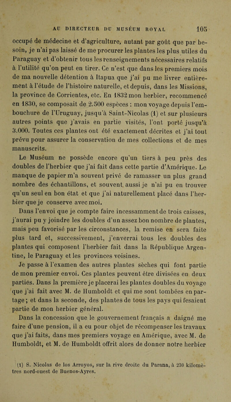 occupé de médecine et d’agriculture, autant par goût que par be¬ soin, je n’ai pas laissé de me procurer les plantes les plus utiles du Paraguay et d’obtenir tous les renseignements nécessaires relatifs à 1 utilité qu’on peut en tirer. Ce n’est que dans les premiers mois de ma nouvelle détention à Itapua que j’ai pu me livrer entière¬ ment à l’étude de l’histoire naturelle, et depuis, dans les Missions, la province de Corrientes, etc. En 1832 mon herbier, recommencé en 1830, se composait de 2.500 espèces : mon voyage depuis l’em¬ bouchure de l’Uruguay, jusqu’à Saint-Nicolas (1) et sur plusieurs autres points que j’avais en partie visités, l’ont porté jusqu’à 3.000. Toutes ces plantes ont été exactement décrites et j’ai tout prévu pour assurer la conservation de mes collections et de mes manuscrits. Le Muséum ne possède encore qu’un tiers à peu près des doubles de l’herbier que j’ai fait dans cette partie d’Amérique. Le manque de papier m’a souvent privé de ramasser un plus grand nombre des échantillons, et souvent, aussi je n’ai pu en trouver qu’un seul en bon état et que j'ai naturellement placé dans l’her¬ bier que je conserve avec moi. Dans l’envoi que je compte faire incessamment de trois caisses, j’aurai pu y joindre les doubles d’un assez bon nombre de plantes, mais peu favorisé par les circonstances, la remise en sera faite plus tard et, successivement, j’enverrai tous les doubles des plantes qui composent l’herbier fait dans la République Argen¬ tine, le Paraguay et les provinces voisines. Je passe à l’examen des autres plantes sèches qui font partie démon premier envoi. Ces plantes peuvent être divisées en deux parties. Dans la première je placerai les plantes doubles du voyage que j’ai fait avec M. de Humboldt et qui me sont tombées en par¬ tage ; et dans la seconde, des plantes de tous les pays qui fesaient partie de mon herbier général. Dans la concession que le gouvernement français a daigné me faire d’une pension, il a eu pour objet de récompenser les travaux que j’ai faits, dans mes premiers voyage en Amérique, avec M. de Humboldt, et M. de Humboldt offrit alors de donner notre herbier (1) S. Nicolas de los Arroyos, sur la rive droite du Parana, à 230 kilomè¬ tres nord-ouest de Buenos-Ayres.