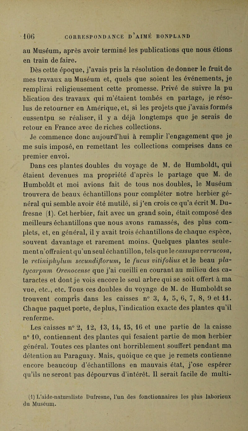 au Muséum, après avoir terminé les publications que nous étions en train de faire. Dès cette époque, j’avais pris la résolution de donner le fruit de mes travaux au Muséum et, quels que soient les événements, je remplirai religieusement cette promesse. Privé de suivre la pu blication des travaux qui m’étaient tombés en partage, je réso¬ lus de retourner en Amérique, et, si les projets que j’avais formés eussentpu se réaliser, il y a déjà longtemps que je serais de retour en France avec de riches collections. Je commence donc aujourd’hui à remplir l’engagement que je me suis imposé, en remettant les collections comprises dans ce premier envoi. Dans ces plantes doubles du voyage de M. de Humboldt, qui étaient devenues ma propriété d’après le partage que M. de Humboldt et moi avions fait de tous nos doubles, le Muséum trouvera de beaux échantillons pour compléter notre herbier gé¬ néral qui semble avoir été mutilé, si j’en crois ce qu’a écrit M. Du¬ fresne (1). Cet herbier, fait avec un grand soin, était composé des meilleurs échantillons que nous avons ramassés, des plus com¬ plets, et, en général, il y avait trois échantillons de chaque espèce, souvent davantage et rarement moins. Quelques plantes seule¬ ment n’offraient qu’un seul échantillon, tels que le cassupa verrucosa, le retiniphylum secundiflorum, le fucus vitifolius et le beau pla- tycarpum Orenocense que j’ai cueilli en courant au milieu des ca¬ taractes et dont je vois encore le seul arbre qui se soit offert à ma vue, etc., etc. Tous ces doubles du voyage de M. de Humboldt se trouvent compris dans les caisses n° 3, 4, 5, 6, 7, 8, 9 et 11. Chaque paquet porte, déplus, l’indication exacte des plantes qu’il renferme. Les caisses n° 2, 12, 13, 14, 15, 16 et une partie de la caisse n° 10, contiennent des plantes qui fesaient partie de mon herbier général. Toutes ces plantes ont horriblement souffert pendant ma détention au Paraguay. Mais, quoique ce que je remets contienne encore beaucoup d’échantillons en mauvais état, j’ose espérer qu’ils ne seront pas dépourvus d’intérêt. Il serait facile de multi- (1) L'aide-naturaliste Dufresne, l’un des fonctionnaires les plus laborieux du Muséum.