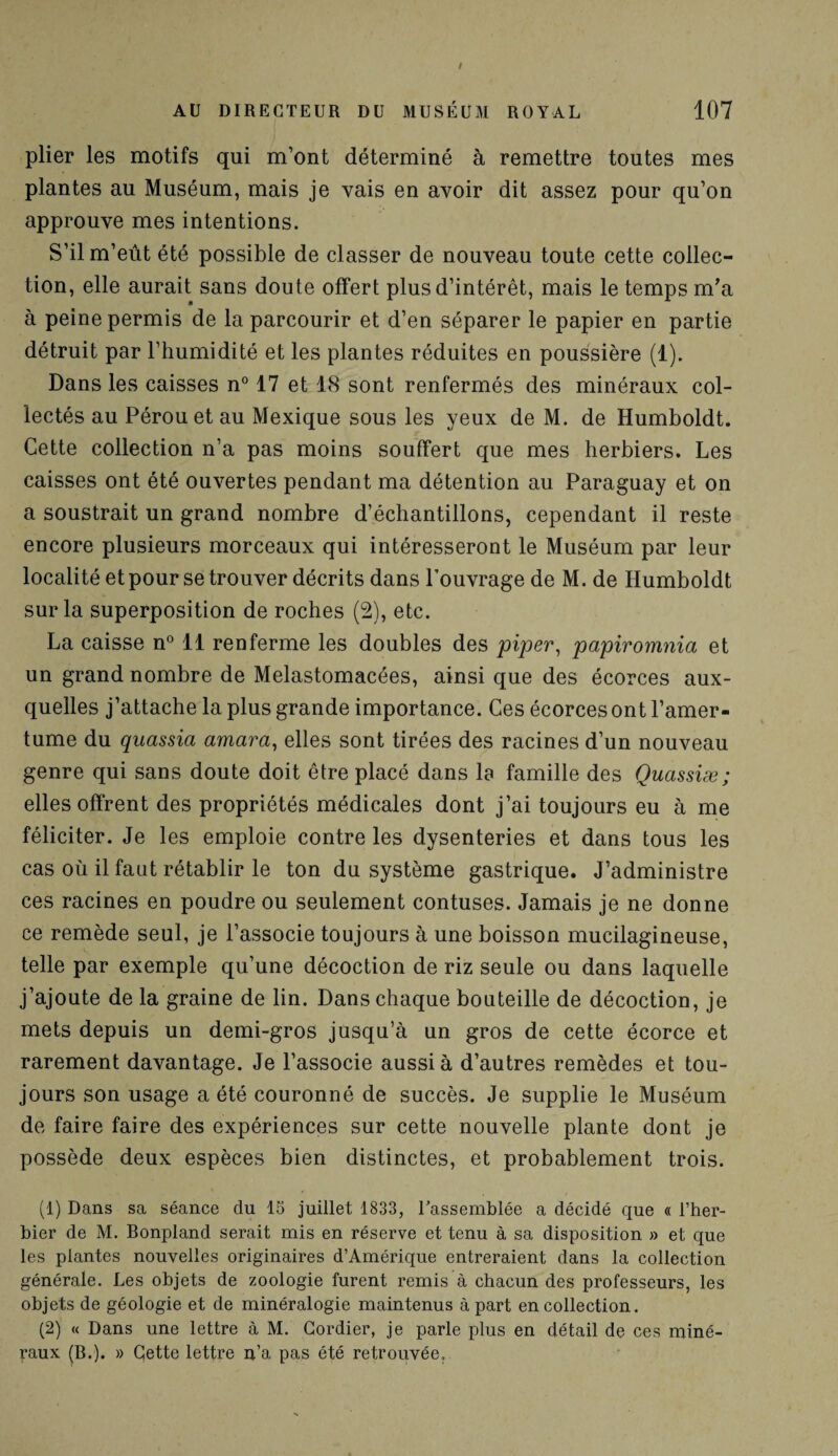 plier les motifs qui m’ont déterminé à remettre toutes mes plantes au Muséum, mais je vais en avoir dit assez pour qu’on approuve mes intentions. S’il m’eût été possible de classer de nouveau toute cette collec¬ tion, elle aurait sans doute offert plus d’intérêt, mais le temps m’a à peine permis de la parcourir et d’en séparer le papier en partie détruit par l’humidité et les plantes réduites en poussière (1). Dans les caisses n° 17 et 18 sont renfermés des minéraux col¬ lectés au Pérou et au Mexique sous les yeux de M. de Humboldt. Cette collection n’a pas moins souffert que mes herbiers. Les caisses ont été ouvertes pendant ma détention au Paraguay et on a soustrait un grand nombre d’échantillons, cependant il reste encore plusieurs morceaux qui intéresseront le Muséum par leur localité et pour se trouver décrits dans l’ouvrage de M. de Humboldt sur la superposition de roches (2), etc. La caisse n° 11 renferme les doubles des piper, papiromnia et un grand nombre de Melastomacées, ainsi que des écorces aux¬ quelles j’attache la plus grande importance. Ces écorces ont l’amer¬ tume du quassia amara, elles sont tirées des racines d’un nouveau genre qui sans doute doit être placé dans la famille des Quassiæ; elles offrent des propriétés médicales dont j’ai toujours eu à me féliciter. Je les emploie contre les dysenteries et dans tous les cas où il faut rétablir le ton du système gastrique. J’administre ces racines en poudre ou seulement contuses. Jamais je ne donne ce remède seul, je l’associe toujours à une boisson mucilagineuse, telle par exemple qu’une décoction de riz seule ou dans laquelle j’ajoute de la graine de lin. Dans chaque bouteille de décoction, je mets depuis un demi-gros jusqu’à un gros de cette écorce et rarement davantage. Je l’associe aussi à d’autres remèdes et tou¬ jours son usage a été couronné de succès. Je supplie le Muséum de faire faire des expériences sur cette nouvelle plante dont je possède deux espèces bien distinctes, et probablement trois. (1) Dans sa séance du 15 juillet 1833, l’assemblée a décidé que « l’her¬ bier de M. Bonpland serait mis en réserve et tenu à sa disposition » et que les plantes nouvelles originaires d’Amérique entreraient dans la collection générale. Les objets de zoologie furent remis à chacun des professeurs, les objets de géologie et de minéralogie maintenus à part en collection. (2) « Dans une lettre à M. Gordier, je parle plus en détail de ces miné¬ raux (B.). » Cette lettre n’a pas été retrouvée.