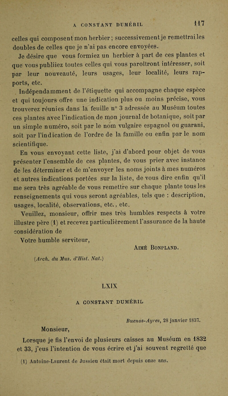 celles qui composent mon herbier ; successivement je remettrai les doubles de celles que je n’ai pas encore envoyées. Je désire que vous formiez un herbier à part de ces plantes et que vous publiiez toutes celles qui vous paroîtront intéresser, soit par leur nouveauté, leurs usages, leur localité, leurs rap¬ ports, etc. Indépendamment de l’étiquette qui accompagne chaque espèce et qui toujours offre une indication plus ou moins précise, vous trouverez réunies dans la feuille n° 3 adressée au Muséum toutes ces plantes avec l’indication de mon journal de botanique, soit par un simple numéro, soit par le nom vulgaire espagnol ou guarani, soit par l’indication de l’ordre de la famille ou enfin par le nom scientifique. En vous envoyant cette liste, j'ai d’abord pour objet de vous présenter l’ensemble de ces plantes, de vous prier avec instance de les déterminer et de m’envoyer les noms joints à mes numéros et autres indications portées sur la liste, de vous dire enfin qu il me sera très agréable de vous remettre sur chaque plante tous les renseignements qui vous seront agréables, tels que : description, usages, localité, observations, etc., etc. Veuillez, monsieur, offrir mes très humbles respects à votre illustre père (1) et recevez particulièrement l’assurance de la haute considération de Votre humble serviteur, Aimé Bonpland. (.Arch. du Mus. d'Hist. Nat.) LXIX A CONSTANT DUMÉRIL Buenos-Ayres, 28 janvier 1837. Monsieur, Lorsque je fis l’envoi de plusieurs caisses au Muséum en 1832 et 33, j’eus l’intention de vous écrire et j’ai souvent regretté que (1) Antoine-Laurent de Jussieu était mort depuis onze ans.