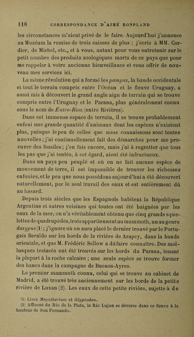 les circonstances m’aient privé de le faire. Aujourd’hui j’annonce au Muséum la remise de trois caisses de plus ; j’écris à MM. Cor- dier, de Mirbel, etc., et à vous, autant pour vous entretenir sur le petit nombre des produits zoologiques morts de ce pays que pour me rappeler à votre ancienne bienveillance et vous offrir de nou¬ veau mes services ici. La même révolution qui a formé les pampas, la bande occidentale et tout le terrain compris entre l’Océan et le fleuve Uruguay, a aussi mis à découvert le grand angle aigu de terrain qui se trouve compris entre l’Uruguay et le Parana, plus généralement connu sous le nom de Entre-Rios.Çentre Rivières). Dans cet immense espace de terrain, il se trouve probablement enfoui une grande quantité d’animaux dont les espèces n’existent plus, puisque le peu de celles que nous connaissons sont toutes nouvelles ; j’ai continuellement fait des démarches pour me pro¬ curer des fossiles; j’en fais encore, mais j’ai à regretter que tous les pas que j’ai tentés, à cet égard, aient été infructueux. Dans un pays peu peuplé et où on ne fait aucune espèce de mouvement de terre, il est impossible de trouver les richesses enfouies, et le peu que nous possédons aujourd’hui a été découvert naturellement, par le seul travail des eaux et est entièrement dû au hasard. Depuis trois siècles que les Espagnols habitent la République Argentine et autres voisines qui toutes ont été baignées par les eaux de la mer, on n’a véritablement obtenu que cinq grands sque¬ lettes de quadrupèdes, trois appartiennent au mammoth, un au genre dasypus (1) ; j’ignore où on aura placé le dernier trouvé par le Portu¬ gais Beraldo sur les bords de la rivière de Arapcy, dans la bande orientale, et que M. Frédéric Sellow a dûfaire connaître. Des mol¬ lusques testacés ont été trouvés sur les bords du Parana, tenant la plupart à la roche calcaire ; une seule espèce se trouve former des bancs dans la campagne de Buenos-Ayres. Le premier mammoth connu, celui qui se trouve au cabinet de Madrid, a été trouvé très anciennement sur les bords de la petite rivière de Luxan (2). Les eaux de cette petite rivière, sujette à de fl) Lisez Mégathérium et Glyptodon. (2) Affluent du Rio de la Plata, le Rio Lujan se déverse dans ce fleuve à la hauteur de San Fernando.