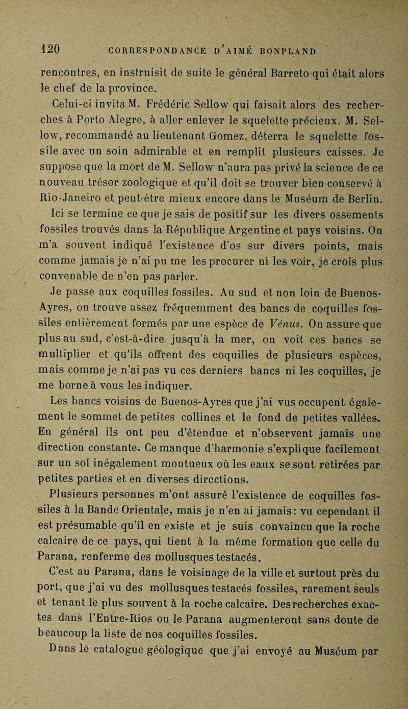 rencontres, en instruisit de suite le général Barreto qui était alors le chef de la province. Celui-ci invita M. Frédéric Sellow qui faisait alors des recher¬ ches à Porto Alegre, à aller enlever le squelette précieux. M. Sel- low, recommandé au lieutenant Gomez, déterra le squelette fos¬ sile avec un soin admirable et en remplit plusieurs caisses. Je suppose que la mort de M. Sellow n’aura pas privé la science de ce nouveau trésor zoologique et qu’il doit se trouver bien conservé à Rio-Janeiro et peut-être mieux encore dans le Muséum de Berlin. Ici se termine ce que je sais de positif sur les divers ossements fossiles trouvés dans la République Argentine et pays voisins. On m’a souvent indiqué l’existence d’os sur divers points, mais comme jamais je n’ai pu me les procurer ni les voir, je crois plus convenable de n’en pas parler. Je passe aux coquilles fossiles. Au sud et non loin de Buenos- Ayres, on trouve assez fréquemment des bancs de coquilles fos¬ siles entièrement formés par une espèce de Vénus. On assure que plus au sud, c’est-à-dire jusqu’à la mer, on voit ces bancs se multiplier et qu’ils offrent des coquilles de plusieurs espèces, mais comme je n’ai pas vu ces derniers bancs ni les coquilles, je me borne à vous les indiquer. Les bancs voisins de Buenos-Ayres que j’ai vus occupent égale¬ ment le sommet de petites collines et le fond de petites vallées^ En général ils ont peu d’étendue et n’observent jamais une direction constante. Ce manque d’harmonie s’explique facilement sur un sol inégalement montueux où les eaux se sont retirées par petites parties et en diverses directions. Plusieurs personnes m’ont assuré l’existence de coquilles fos¬ siles à la Bande Orientale, mais je n’en ai jamais: vu cependant il est présumable qu’il en existe et je suis convaincu que la roche calcaire de ce pays, qui tient à la même formation que celle du Parana, renferme des mollusques testacés. C’est au Parana, dans le voisinage de la ville et surtout près du port, que j’ai vu des mollusques testacés fossiles, rarement seuls et tenant le plus souvent à la roche calcaire. Des recherches exac¬ tes dans l’Entre-Rios ou le Parana augmenteront sans doute de beaucoup la liste de nos coquilles fossiles. Dans le catalogue géologique que j’ai envoyé au Muséum par