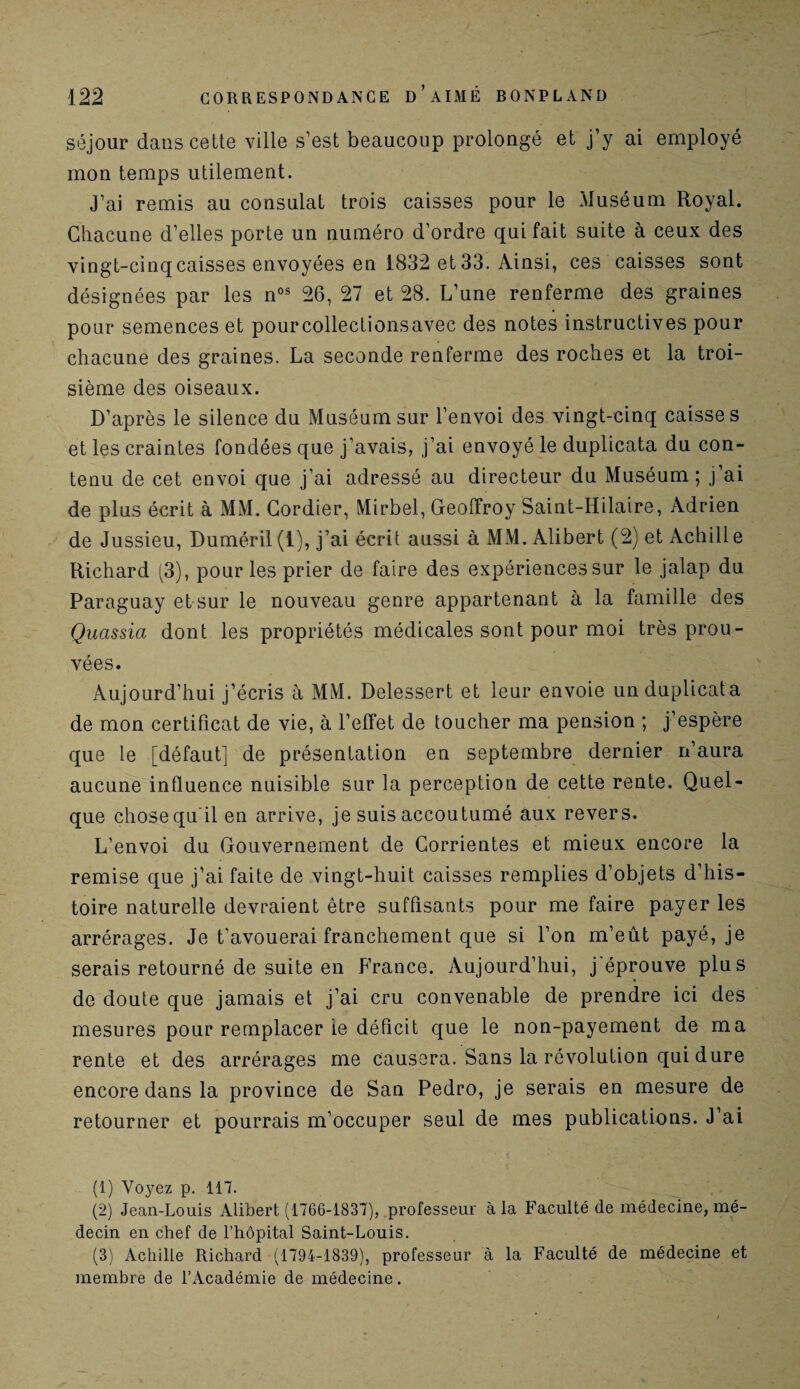 séjour dans cette ville s’est beaucoup prolongé et j’y ai employé mon temps utilement. J’ai remis au consulat trois caisses pour le Muséum Royal. Chacune d’elles porte un numéro d’ordre qui fait suite à ceux des vingt-cinq caisses envoyées en 1832 et 33. Ainsi, ces caisses sont désignées par les nos 26, 27 et 28. L’une renferme des graines pour semences et pourcollectionsavec des notes instructives pour chacune des graines. La seconde renferme des roches et la troi¬ sième des oiseaux. D’après le silence du Muséum sur l’envoi des vingt-cinq caisses et les craintes fondées que j’avais, j’ai envoyé le duplicata du con¬ tenu de cet envoi que j’ai adressé au directeur du Muséum; j’ai de plus écrit à MM. Cordier, Mirbel, Geoffroy Saint-Hilaire, Adrien de Jussieu, Duméril (1), j’ai écrit aussi à MM. Alibert (2) et Achill e Richard (3), pour les prier de faire des expériences sur le jalap du Paraguay et sur le nouveau genre appartenant à la famille des Quassia dont les propriétés médicales sont pour moi très prou¬ vées. Aujourd’hui j’écris à MM. Delessert et leur envoie un duplicata de mon certificat de vie, à l’effet de toucher ma pension ; j’espère que le [défaut] de présentation en septembre dernier n’aura aucune influence nuisible sur la perception de cette rente. Quel¬ que chose qu'il en arrive, je suis accoutumé aux revers. L’envoi du Gouvernement de Corrientes et mieux encore la remise que j’ai faite de vingt-huit caisses remplies d’objets d’his¬ toire naturelle devraient être suffisants pour me faire payer les arrérages. Je t’avouerai franchement que si l’on m’eût payé, je serais retourné de suite en France. Aujourd’hui, j éprouve plus de doute que jamais et j’ai cru convenable de prendre ici des mesures pour remplacer ie déficit que le non-payement de ma rente et des arrérages me causera. Sans la révolution qui dure encore dans la province de San Pedro, je serais en mesure de retourner et pourrais m’occuper seul de mes publications. J ai (1) Voyez p. 117. (2) Jean-Louis Alibert (1766-1837), professeur à la Faculté de médecine, mé¬ decin en chef de l’hôpital Saint-Louis. (3) Achille Richard (1794-1839), professeur a la Faculté de médecine et membre de l’Académie de médecine.