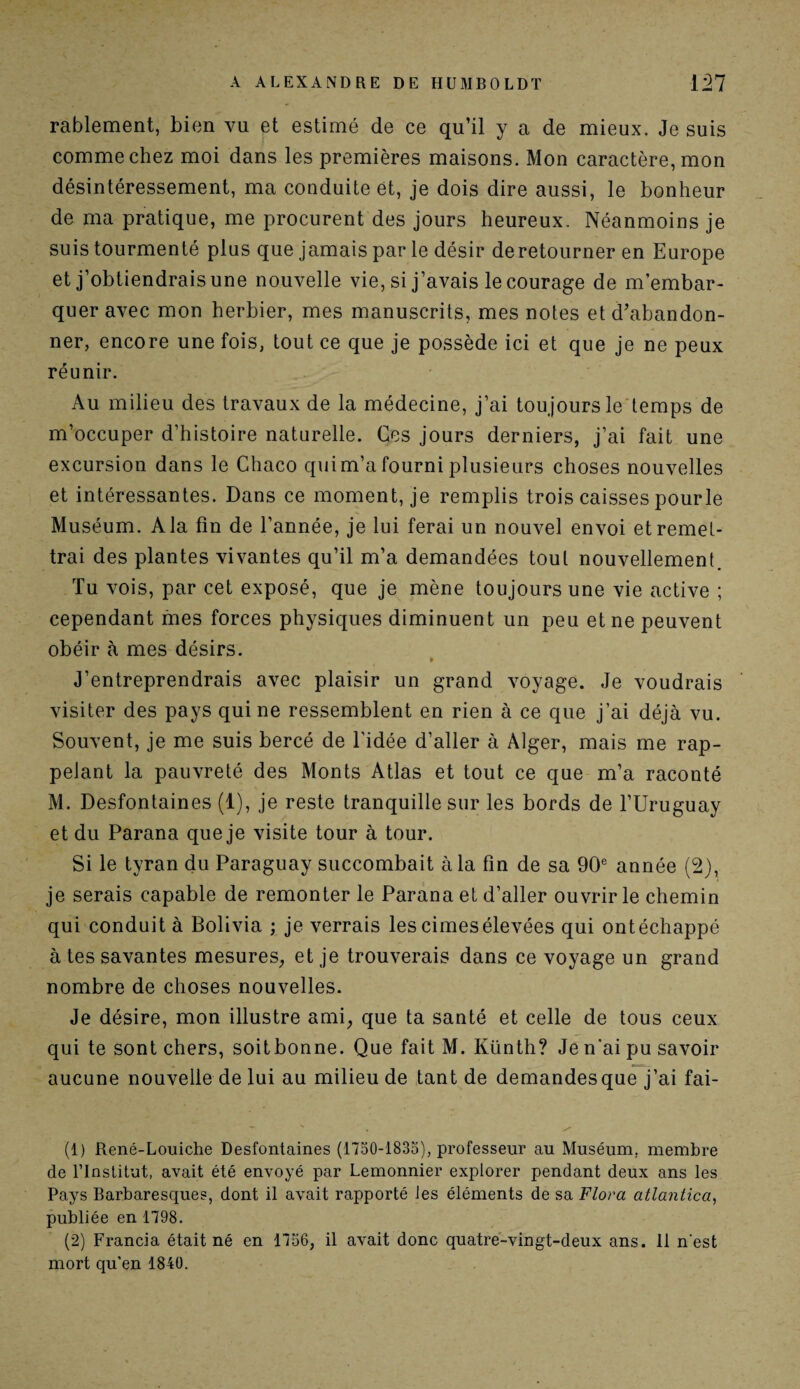 rablement, bien vu et estimé de ce qu’il y a de mieux. Je suis comme chez moi dans les premières maisons. Mon caractère, mon désintéressement, ma conduite et, je dois dire aussi, le bonheur de ma pratique, me procurent des jours heureux. Néanmoins je suis tourmenté plus que jamais par le désir de retourner en Europe et j’obtiendrais une nouvelle vie, si j’avais le courage de m’embar¬ quer avec mon herbier, mes manuscrits, mes notes et d’abandon¬ ner, encore une fois, tout ce que je possède ici et que je ne peux réunir. Au milieu des travaux de la médecine, j’ai toujours le temps de m’occuper d’histoire naturelle. Ces jours derniers, j’ai fait une excursion dans le Chaco qui m’a fourni plusieurs choses nouvelles et intéressantes. Dans ce moment, je remplis trois caisses pour le Muséum. A la fin de l’année, je lui ferai un nouvel envoi et remet¬ trai des plantes vivantes qu’il m’a demandées tout nouvellement. Tu vois, par cet exposé, que je mène toujours une vie active ; cependant mes forces physiques diminuent un peu et ne peuvent obéir à mes désirs. » J’entreprendrais avec plaisir un grand voyage. Je voudrais visiter des pays qui ne ressemblent en rien à ce que j’ai déjà vu. Souvent, je me suis bercé de l'idée d’aller à Alger, mais me rap¬ pelant la pauvreté des Monts Atlas et tout ce que m’a raconté M. Desfontaines (1), je reste tranquille sur les bords de l’Uruguay et du Parana que je visite tour à tour. Si le tyran du Paraguay succombait à la fin de sa 90e année (2), je serais capable de remonter le Parana et d’aller ouvrir le chemin qui conduit à Bolivia ; je verrais les cimes élevées qui ontéchappé à tes savantes mesures, et je trouverais dans ce voyage un grand nombre de choses nouvelles. Je désire, mon illustre ami, que ta santé et celle de tous ceux qui te sont chers, soit bonne. Que fait M. Künth? Je n’ai pu savoir aucune nouvelle de lui au milieu de tant de demandes que j’ai fai- (1) René-Louiche Desfontaines (1750-1835), professeur au Muséum, membre de l’Institut, avait été envoyé par Lemonnier explorer pendant deux ans les Pays Barbaresques, dont il avait rapporté les éléments de sa Flora atlantica, publiée en 1798. (2) Francia était né en 1756, il avait donc quatre-vingt-deux ans. 11 n'est mort qu’en 1840.