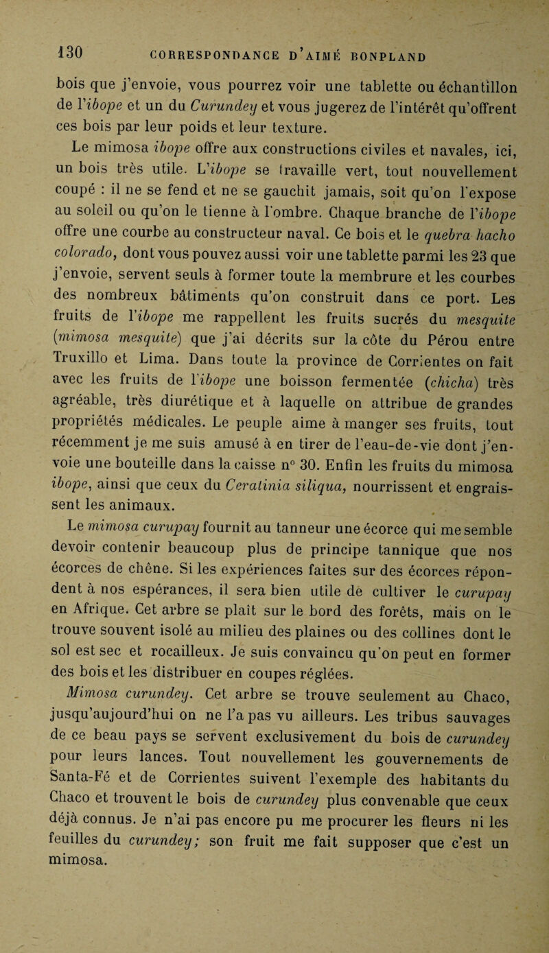 bois que j’envoie, vous pourrez voir une tablette ou échantillon de Yibope et un du Curundey et vous jugerez de l’intérêt qu’offrent ces bois par leur poids et leur texture. Le mimosa ibope offre aux constructions civiles et navales, ici, un bois très utile. L'ibope se travaille vert, tout nouvellement coupé : il ne se fend et ne se gauchit jamais, soit qu’on l'expose au soleil ou qu’on le tienne à l’ombre. Chaque branche de Yibope offre une courbe au constructeur naval. Ce bois et le quebra hacho Colorado, dont vous pouvez aussi voir une tablette parmi les 23 que j envoie, servent seuls à former toute la membrure et les courbes des nombreux bâtiments qu’on construit dans ce port. Les fruits de Yibope me rappellent les fruits sucrés du mesquite (mimosa mesquite) que j’ai décrits sur la côte du Pérou entre Truxillo et Lima. Dans toute la province de Corrientes on fait avec les fruits de Yibope une boisson fermentée (chicha) très agréable, très diurétique et à laquelle on attribue de grandes propriétés médicales. Le peuple aime à manger ses fruits, tout récemment je me suis amusé à en tirer de l’eau-de-vie dont j’en¬ voie une bouteille dans la caisse n° 30. Enfin les fruits du mimosa ibope, ainsi que ceux du Ceralinia siliqua, nourrissent et engrais¬ sent les animaux. ♦ Le mimosa curupay fournit au tanneur une écorce qui me semble devoir contenir beaucoup plus de principe tannique que nos écorces de chêne. Si les expériences faites sur des écorces répon¬ dent a nos espérances, il sera bien utile de cultiver le curupay en Afrique. Cet arbre se plaît sur le bord des forêts, mais on le trouve souvent isolé au milieu des plaines ou des collines dont le sol est sec et rocailleux. Je suis convaincu qu’on peut en former des bois et les distribuer en coupes réglées. Mimosa curundey. Cet arbre se trouve seulement au Chaco, jusqu’aujourd’hui on ne l’a pas vu ailleurs. Les tribus sauvages de ce beau pays se servent exclusivement du bois de curundey pour leurs lances. Tout nouvellement les gouvernements de Santa-Fé et de Corrientes suivent l’exemple des habitants du Chaco et trouvent le bois de curundey plus convenable que ceux déjà connus. Je n’ai pas encore pu me procurer les fleurs ni les feuilles du curundey; son fruit me fait supposer que c’est un mimosa.