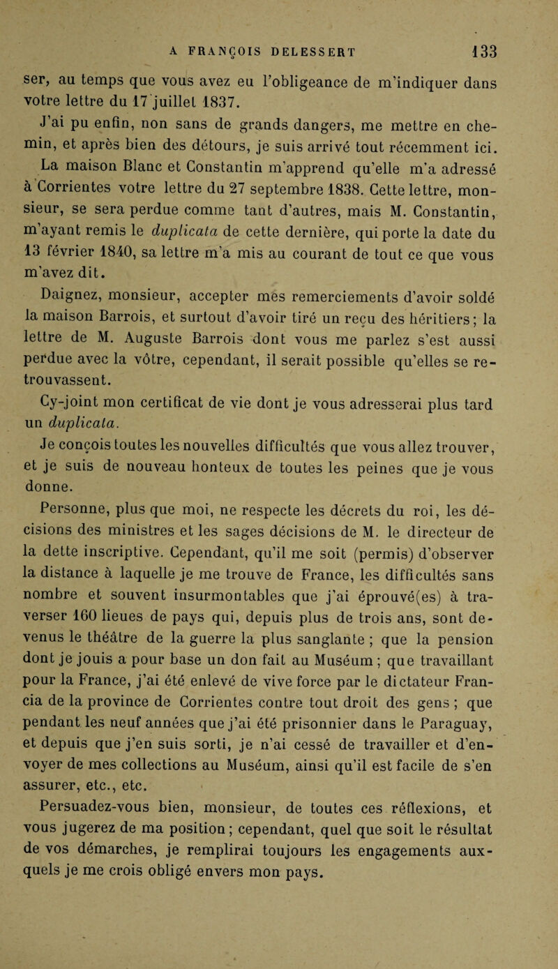 ser, au temps que vous avez eu l’obligeance de m’indiquer dans votre lettre du 17 juillet 1837. J’ai pu enfin, non sans de grands dangers, me mettre en che¬ min, et après bien des détours, je suis arrivé tout récemment ici. La maison Blanc et Constantin m’apprend qu’elle m’a adressé à Corrientes votre lettre du 27 septembre 1838. Cette lettre, mon¬ sieur, se sera perdue comme tant d’autres, mais M. Constantin, m ayant remis le duplicata de cette dernière, qui porte la date du 13 février 1840, sa lettre m a mis au courant de tout ce que vous m’avez dit. Daignez, monsieur, accepter mes remerciements d’avoir soldé la maison Barrois, et surtout d’avoir tiré un reçu des héritiers; la lettre de M. Auguste Barrois dont vous me parlez s’est aussi perdue avec la vôtre, cependant, il serait possible qu’elles se re¬ trouvassent. Cy-joint mon certificat de vie dont je vous adresserai plus tard un duplicata. Je conçois toutes les nouvelles difficultés que vous allez trouver, et je suis de nouveau honteux de toutes les peines que je vous donne. Personne, plus que moi, ne respecte les décrets du roi, les dé¬ cisions des ministres et les sages décisions de M. le directeur de la dette inscriptive. Cependant, qu’il me soit (permis) d’observer la distance à laquelle je me trouve de France, les difficultés sans nombre et souvent insurmontables que j’ai éprouvé(es) à tra¬ verser 160 lieues de pays qui, depuis plus de trois ans, sont de¬ venus le théâtre de la guerre la plus sanglante ; que la pension dont je jouis a pour base un don fait au Muséum ; que travaillant pour la France, j’ai été enlevé de vive force par le dictateur Fran¬ cia de la province de Corrientes contre tout droit des gens ; que pendant les neuf années que j’ai été prisonnier dans le Paraguay, et depuis que j’en suis sorti, je n’ai cessé de travailler et d’en¬ voyer de mes collections au Muséum, ainsi qu’il est facile de s’en assurer, etc., etc. Persuadez-vous bien, monsieur, de toutes ces réflexions, et vous jugerez de ma position ; cependant, quel que soit le résultat de vos démarches, je remplirai toujours les engagements aux¬ quels je me crois obligé envers mon pays.