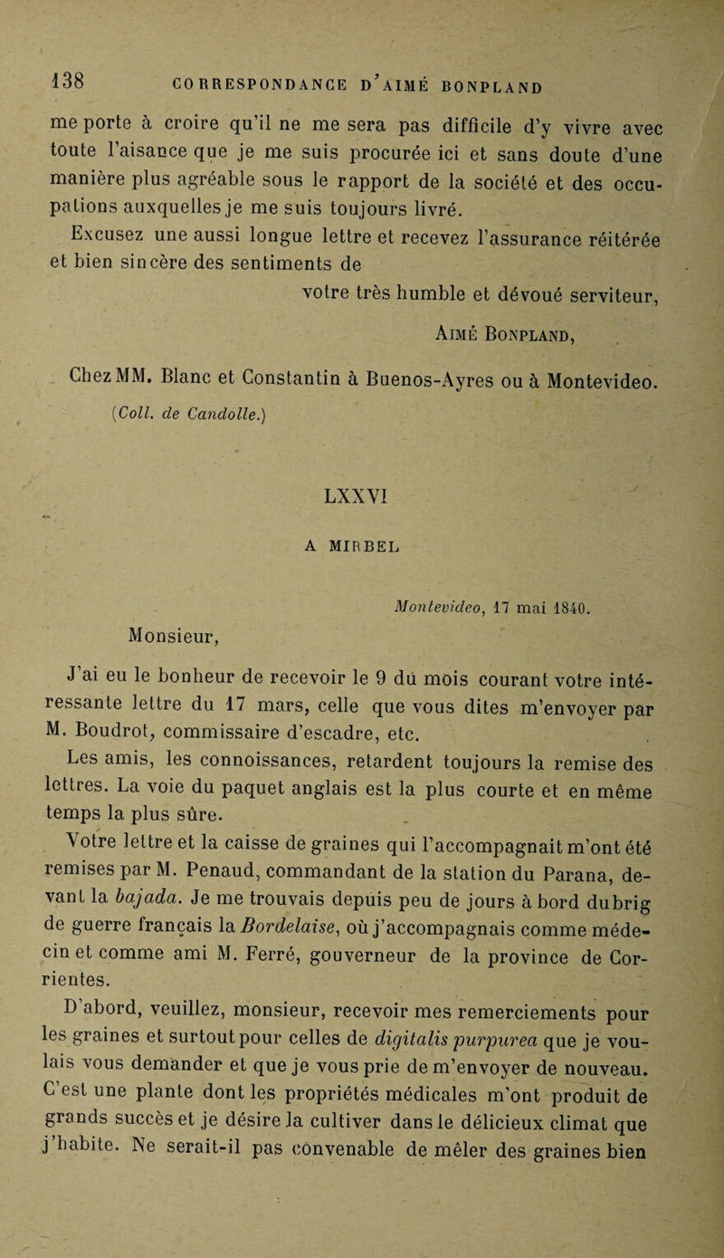 nio porte à croire qu il ne me sera pas difficile d’y vivre avec toute l’aisance que je me suis procurée ici et sans doute d’une manière plus agréable sous le rapport de la société et des occu¬ pations auxquelles je me suis toujours livré. Excusez une aussi longue lettre et recevez l’assurance réitérée et bien sincère des sentiments de votre très humble et dévoué serviteur, Aimé Bonpland, Chez MM. Blanc et Constantin à Buenos-Ayres ou à Montevideo. [Coll, de Candolle.) LXXVI A MIRBEL Monsieur, Montevideo, 17 mai 1840. J’ai eu le bonheur de recevoir le 9 du mois courant votre inté¬ ressante lettre du 17 mars, celle que vous dites m’envoyer par M. Boudrot, commissaire d’escadre, etc. Les amis, les connoissances, retardent toujours la remise des lettres. La voie du paquet anglais est la plus courte et en même temps la plus sûre. y Votre lettre et la caisse de graines qui l’accompagnait m’ont été remises par M. Penaud, commandant de la station du Parana, de¬ vant la bajada. Je me trouvais depuis peu de jours à bord dubrig de guerre français la Bordelaise, où j’accompagnais comme méde¬ cin et comme ami M. Ferré, gouverneur de la province de Cor- rientes. D’abord, veuillez, monsieur, recevoir mes remerciements pour les graines et surtout pour celles de digitcilis purpuvect que je vou¬ lais vous demander et que je vous prie de m’envoyer de nouveau. C’est une plante dont les propriétés médicales m’ont produit de grands succès et je désire la cultiver dans le délicieux climat que j habite. INe serait-il pas convenable de mêler des graines bien