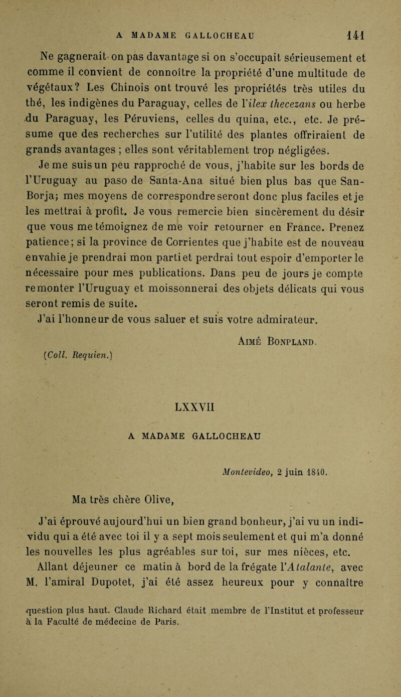 Ne gagnerait-on pas davantage si on s’occupait sérieusement et comme il convient de connoître la propriété d’une multitude de végétaux? Les Chinois ont trouvé les propriétés très utiles du thé, les indigènes du Paraguay, celles de Yilex lhecezans ou herbe du Paraguay, les Péruviens, celles du quina, etc., etc. Je pré¬ sume que des recherches sur l’utilité des plantes offriraient de grands avantages ; elles sont véritablement trop négligées. Je me suis un peu rapproché de vous, j’habite sur les bords de l’Uruguay au paso de Santa-Ana situé bien plus bas que San- Borja; mes moyens de correspondre seront donc plus faciles et je les mettrai à profit. Je vous remercie bien sincèrement du désir que vous me témoignez de me voir retourner en France. Prenez patience; si la province de Corrientes que j’habite est de nouveau envahie je prendrai mon parti et perdrai tout espoir d’emporter le nécessaire pour mes publications. Dans peu de jours je compte remonter l’Uruguay et moissonnerai des objets délicats qui vous seront remis de suite. » J’ai l’honneur de vous saluer et suis votre admirateur. Aimé Bonpland. (Coll. Requien.) LXXYII A MADAME GALLOCHEAU Montevideo, 2 juin 1840. Ma très chère Olive, J’ai éprouvé aujourd’hui un bien grand bonheur, j’ai vu un indi¬ vidu qui a été avec toi il y a sept mois seulement et qui m’a donné les nouvelles les plus agréables sur toi, sur mes nièces, etc. Allant déjeuner ce matin à bord de la frégate l’Alalanle, avec M. l’amiral Dupotet, j’ai été assez heureux pour y connaître question plus haut. Claude Richard était membre de l’Institut et professeur à la Faculté de médecine de Paris.