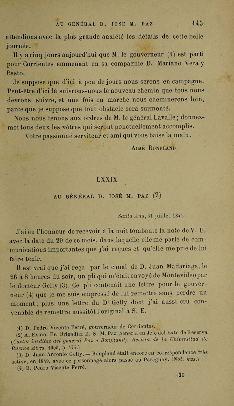 attendions avec la plus grande anxiété les détails de cette belle journée. Il y a cinq jours aujourd’hui que M. le gouverneur (1) est parti pour Corrientes emmenant en sa compagnie D. Mariano Vera y Basto. Je suppose que d’ici à peu de jours nous serons en campagne. Peut-être d’ici là suivrons-nous le nouveau chemin que tous nous devrons suivre, et une fois en marche nous cheminerons loin, parce que je suppose que tout obstacle sera surmonté. Nous nous tenons aux ordres de M. le général Lavalle ; donnez- moi tous deux les vôtres qui seront ponctuellement accomplis. Votre passionné serviteur et ami qui vous baise la main. Aimé Bonpland. LXXIX . 0 AU GÉNÉRAL D. JOSÉ M. PAZ (2) Santa Anci, 31 juillet 1841. J’ai eu l’honneur de recevoir à la nuit tombante la note de V. E. avec la date du 29 de ce mois, dans laquelle elle me parle de com¬ munications importantes que j’ai reçues et qu’elle me prie de lui faire tenir. Il est vrai que j’ai reçu par le canal de D. Juan Madariaga, le 26 à 8 heures du soir, un pli qui m’était envoyé de Montevideopar le docteur Gelly (3). Ce pli contenait une lettre pour le gouver¬ neur (4) que je me suis empressé de lui remettre sans perdre un moment-, plus une lettre du D* Gelly dont j ai aussi cru con¬ venable de remettre aussitôt l’original à S. E. (1) D. Pedro Vicente Ferré, gouverneur de Corrientes. (2) Al Exmo. Fr. Brigadier D. S. M. Paz, general en Jefe del Exto de Réserva (Carias ineditas del general Paz d Bonpland). Reuisla de la TJniversitad de Buenos Aires. 1905, p. 474.) (3) D. Juan Antonio Gelly. — Bonpland était encore en correspondance très active, en 1849, avec ce personnage alors passé au Paraguay. [Not. mss.) (4) D. Pedro Vicente Ferré. 10