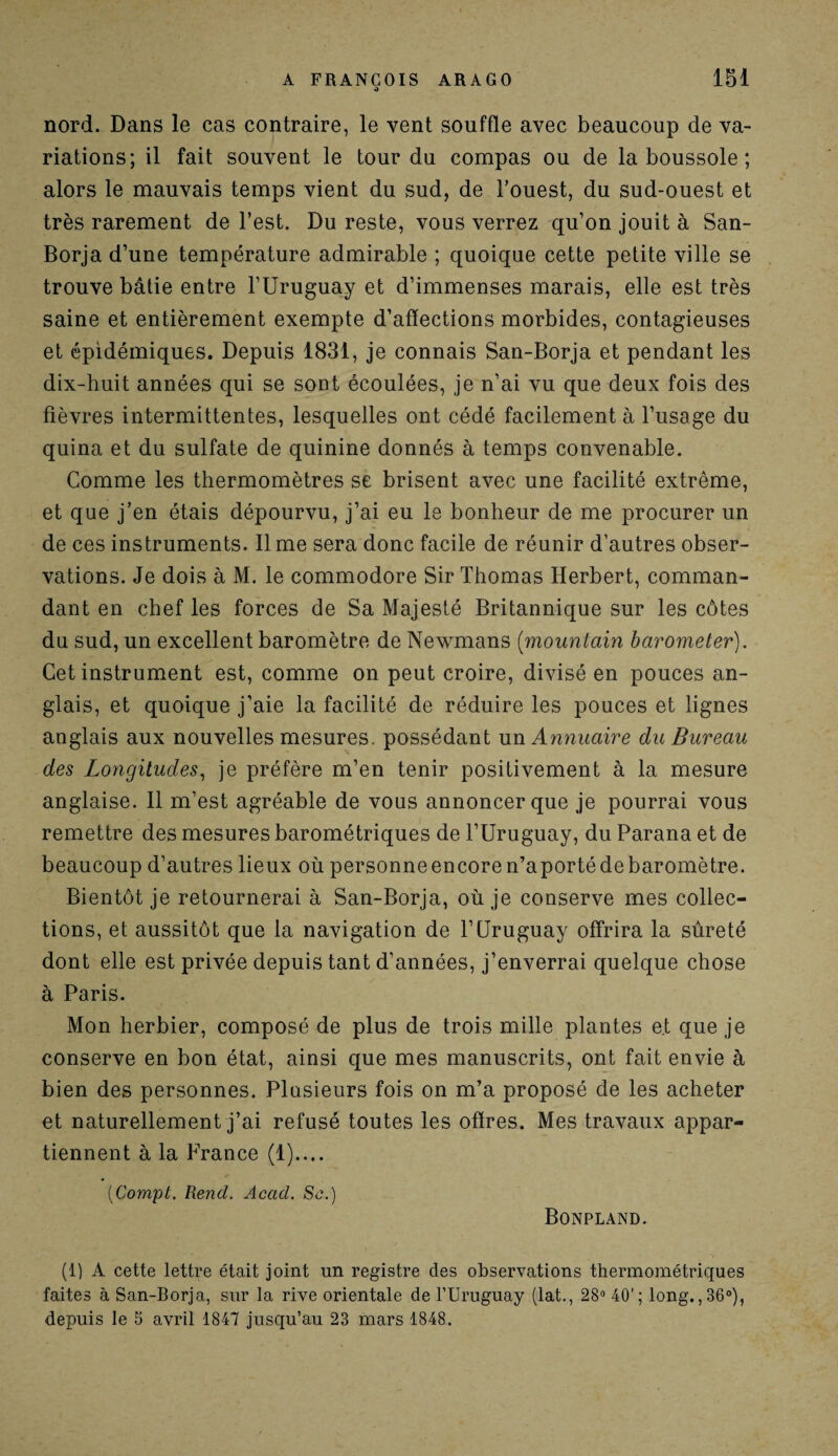 A FRANÇOIS ARAGO o 151 nord. Dans le cas contraire, le vent souffle avec beaucoup de va¬ riations; il fait souvent le tour du compas ou de la boussole ; alors le mauvais temps vient du sud, de l’ouest, du sud-ouest et très rarement de l’est. Du reste, vous verrez qu’on jouit à San- Borja d’une température admirable ; quoique cette petite ville se trouve bâtie entre l’Uruguay et d’immenses marais, elle est très saine et entièrement exempte d’afïections morbides, contagieuses et épidémiques. Depuis 1831, je connais San-Borja et pendant les dix-huit années qui se sont écoulées, je n’ai vu que deux fois des fièvres intermittentes, lesquelles ont cédé facilement à l’usage du quina et du sulfate de quinine donnés à temps convenable. Comme les thermomètres se brisent avec une facilité extrême, et que j’en étais dépourvu, j’ai eu le bonheur de me procurer un de ces instruments. lime sera donc facile de réunir d’autres obser¬ vations. Je dois à M. le commodore Sir Thomas Herbert, comman¬ dant en chef les forces de Sa Majesté Britannique sur les côtes du sud, un excellent baromètre de Newmans (mountain barometer). Cet instrument est, comme on peut croire, divisé en pouces an¬ glais, et quoique j’aie la facilité de réduire les pouces et lignes anglais aux nouvelles mesures, possédant un Annuaire du Bureau des Longitudes, je préfère m’en tenir positivement à la mesure anglaise. Il m’est agréable de vous annoncer que je pourrai vous remettre des mesures barométriques de l’Uruguay, du Parana et de beaucoup d’autres lieux où personneencoren’aportédebaromètre. Bientôt je retournerai à San-Borja, où je conserve mes collec¬ tions, et aussitôt que la navigation de l’Uruguay offrira la sûreté dont elle est privée depuis tant d’années, j’enverrai quelque chose à Paris. Mon herbier, composé de plus de trois mille plantes et que je conserve en bon état, ainsi que mes manuscrits, ont fait envie à bien des personnes. Plusieurs fois on m’a proposé de les acheter et naturellement j’ai refusé toutes les offres. Mes travaux appar¬ tiennent à la France (1).... (Compt. Rend. Acad. Sc.) Bonpland. (t) A cette lettre était joint un registre des observations thermométriques faites à San-Borja, sur la rive orientale de l’Uruguay (lat., 28° 40'; long. ,36°), depuis le 5 avril 1847 jusqu’au 23 mars 1848.