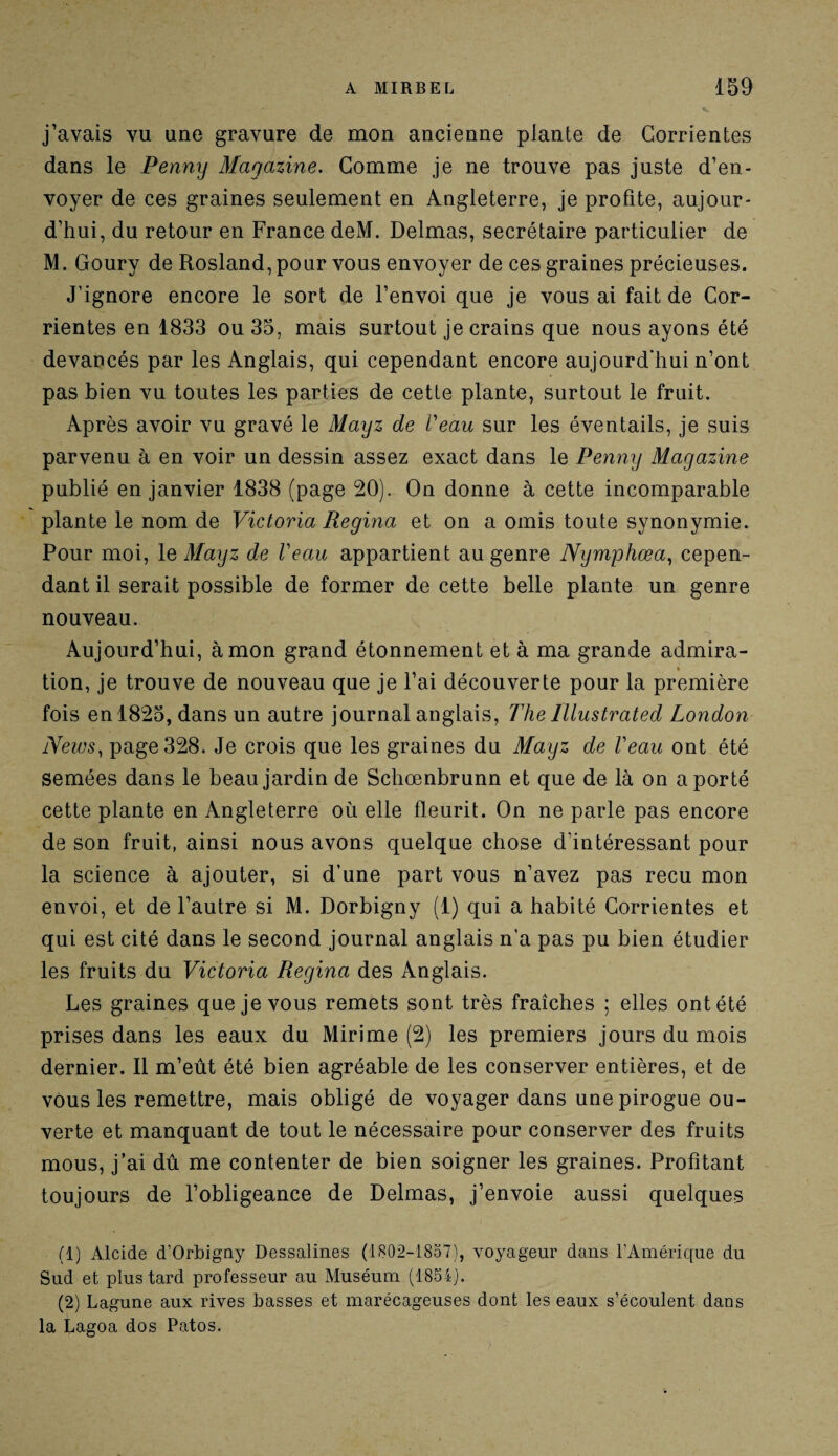 j’avais vu une gravure de mon ancienne plante de Corrientes dans le Penny Magazine. Gomme je ne trouve pas juste d’en¬ voyer de ces graines seulement en Angleterre, je profite, aujour¬ d’hui, du retour en France deM. Delmas, secrétaire particulier de M. Goury de Rosland, pour vous envoyer de ces graines précieuses. J’ignore encore le sort de l’envoi que je vous ai fait de Cor¬ rientes en 1833 ou 35, mais surtout je crains que nous ayons été devancés par les Anglais, qui cependant encore aujourd'hui n’ont pas bien vu toutes les parties de cette plante, surtout le fruit. Après avoir vu gravé le Mayz de Veau sur les éventails, je suis parvenu à en voir un dessin assez exact dans le Penny Magazine publié en janvier 1838 (page 20). On donne à cette incomparable plante le nom de Victoria Regina et on a omis toute synonymie. Pour moi, le Mayz de Veau appartient au genre Nymphœa, cepen¬ dant il serait possible de former de cette belle plante un genre nouveau. Aujourd’hui, à mon grand étonnement et à ma grande admira- » tion, je trouve de nouveau que je l’ai découverte pour la première fois en 1825, dans un autre journal anglais, The Illustrâted London News, page 328. Je crois que les graines du Mayz de Veau ont été semées dans le beau jardin de Schœnbrunn et que de là on a porté cette plante en Angleterre où elle fleurit. On ne parle pas encore de son fruit, ainsi nous avons quelque chose d’intéressant pour la science à ajouter, si d’une part vous n’avez pas reçu mon envoi, et de l’autre si M. Dorbigny (1) qui a habité Corrientes et qui est cité dans le second journal anglais n’a pas pu bien étudier les fruits du Victoria Regina des Anglais. Les graines que je vous remets sont très fraîches ; elles ont été prises dans les eaux du Mirime (2) les premiers jours du mois dernier. Il m’eût été bien agréable de les conserver entières, et de vous les remettre, mais obligé de voyager dans une pirogue ou¬ verte et manquant de tout le nécessaire pour conserver des fruits mous, j’ai dû me contenter de bien soigner les graines. Profitant toujours de l’obligeance de Delmas, j’envoie aussi quelques (1) Alcide d’Orbigny Dessalines (1802-1857), voyageur dans l’Amérique du Sud et plus tard professeur au Muséum (1854). (2) Lagune aux rives basses et marécageuses dont les eaux s’écoulent dans la Lagoa dos Patos.