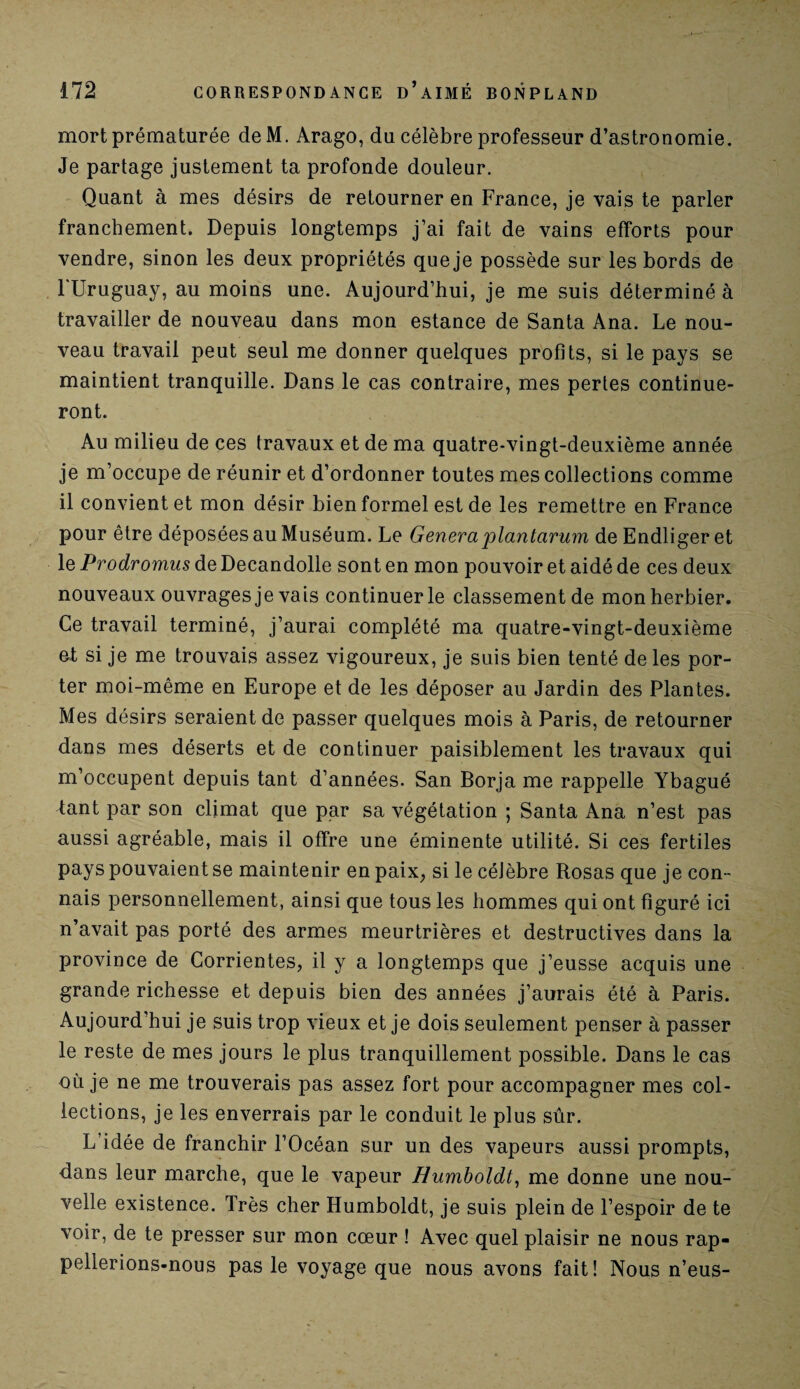 mort prématurée de M. Arago, du célèbre professeur d’astronomie. Je partage justement ta profonde douleur. Quant à mes désirs de retourner en France, je vais te parler franchement. Depuis longtemps j’ai fait de vains efforts pour vendre, sinon les deux propriétés que je possède sur les bords de FUruguay, au moins une. Aujourd’hui, je me suis déterminé à travailler de nouveau dans mon estance de Santa Ana. Le nou¬ veau travail peut seul me donner quelques profits, si le pays se maintient tranquille. Dans le cas contraire, mes pertes continue¬ ront. Au milieu de ces travaux et de ma quatre-vingt-deuxième année je m’occupe de réunir et d’ordonner toutes mes collections comme il convient et mon désir bien formel est de les remettre en France pour être déposées au Muséum. Le Généraplantar-um de Endliger et le Prodromus de Decandolle sont en mon pouvoir et aidé de ces deux nouveaux ouvrages je vais continuer le classement de mon herbier. Ce travail terminé, j’aurai complété ma quatre-vingt-deuxième ot si je me trouvais assez vigoureux, je suis bien tenté de les por¬ ter moi-même en Europe et de les déposer au Jardin des Plantes. Mes désirs seraient de passer quelques mois à Paris, de retourner dans mes déserts et de continuer paisiblement les travaux qui m’occupent depuis tant d’années. San Borja me rappelle Ybagué tant par son climat que par sa végétation ; Santa Ana n’est pas aussi agréable, mais il offre une éminente utilité. Si ces fertiles pays pouvaient se maintenir en paix, si le célèbre Rosas que je con¬ nais personnellement, ainsi que tous les hommes qui ont figuré ici n’avait pas porté des armes meurtrières et destructives dans la province de Corrientes, il y a longtemps que j’eusse acquis une grande richesse et depuis bien des années j’aurais été à Paris. Aujourd’hui je suis trop vieux et je dois seulement penser à passer le reste de mes jours le plus tranquillement possible. Dans le cas où je ne me trouverais pas assez fort pour accompagner mes col¬ lections, je les enverrais par le conduit le plus sûr. L idée de franchir l’Océan sur un des vapeurs aussi prompts, dans leur marche, que le vapeur Humboldt, me donne une nou¬ velle existence. Très cher Humboldt, je suis plein de l’espoir de te voir, de te presser sur mon cœur ! Avec quel plaisir ne nous rap¬ pellerions-nous pas le voyage que nous avons fait! Nous n’eus-