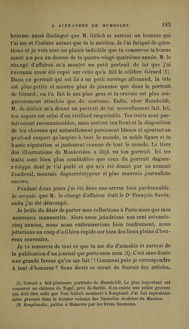 homme aussi distingué que M. Gülich et surtout un homme qui t’ai me et t’estime autant que tu le mérites. Je l’ai fatigué de ques¬ tions et je vois avec un plaisir indicible que tu conserves ta bonne santé un peu au-dessus de ta quatre-vingt-quatrième année. M. le chargé d'affaires m’a montré un petit portrait de toi que j’ai reconnu avoir été copié sur celui qu’a fait le célèbre Gérard (1). Dans ce portrait qui est lié à un petit ouvrage allemand, la tête est plus petite et montre plus de jeunesse que dans le portrait de Gérard ; on t’a fait le nez plus gros et ta cravate est plus soi¬ gneusement attachée que de coutume. Enfin, cher Humboldt, M. de-Gülich m’a donné un portrait de toi nouvellement fait. Ici, ton aspect est celui d'un vieillard respectable. Tes traits sont par¬ faitement reconnaissables, mais surtout ton front et la disposition de tes cheveux qui naturellement paraissent blancs et ajoutent au profond respect qu’inspire à tout le monde, ta noble figure et ta haute réputation si justement connue de tout le monde. Le tiers des illustrations de Montevideo a déjà vu ton portrait. Ici tes traits sont bien plus semblables que ceux du portrait daguer- réotype dont je t’ai parlé et qui m’a été donné par un nommé Jandoval, mauvais daguerréotypeur et plus mauvais journaliste encore. Pendant deux jours j’ai été dans une erreur bien pardonnable. Je croyais que M. le chargé d’affaires était le Dr François Suvée, enfin j’ai été détrompé. Je brûle du désir de porter mes collections à Paris ainsi que mes nouveaux manuscrits. Alors nous joindrions nos cent soixante- cinq années, nous nous embrasserions bien tendrement, nous jetterions un coup d’œil bien rapide sur bien des lieux pleins d’heu¬ reux souvenirs. Je te remercie de tout ce que tu me dis d’aimable et surtout de la publication d’un journal qui porte mon nom (2). C est sans doute une grande faveur qu’on me fait ! ! Comment puis-je correspondre à tant d’honneur? Sans doute ce serait de fournir des articles, (1) Gérard a fait plusieurs portraits de Humboldt. Le plus important est conservé au château de Tegel, près de Berlin. Il en existe une petite gravure qui doit être celle que Von Gülich montrait à Bonpland. J’ai fait reproduire cette gravure dans le dernier volume des Nouvelles Archives du Muséum. (2) Bonplandia, publié à Hanovre par les frères Seemann.