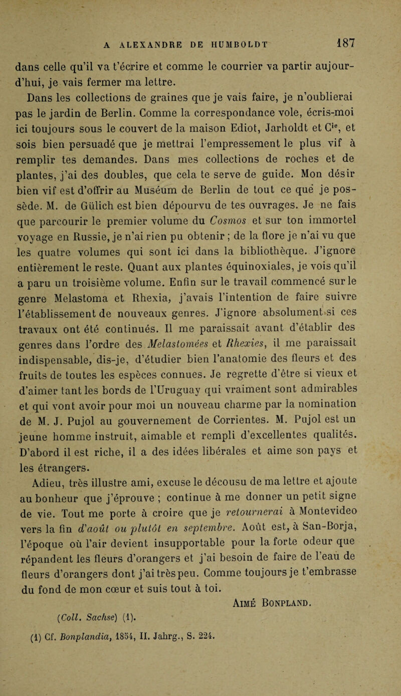 dans celle qu’il va t’écrire et comme le courrier va partir aujour¬ d’hui, je vais fermer ma lettre. Dans les collections de graines que je vais faire, je n’oublierai pas le jardin de Berlin. Comme la correspondance vole, écris-moi ici toujours sous le couvert de la maison Ediot, Jarholdt et Cie, et sois bien persuadé que je mettrai l’empressement le plus vif à remplir tes demandes. Dans mes collections de roches et de plantes, j’ai des doubles, que cela te serve de guide. Mon désir bien vif est d’offrir au Muséum de Berlin de tout ce quë je pos¬ sède. M. de Gülich est bien dépourvu de tes ouvrages. Je ne fais que parcourir le premier volume du Cosmos et sur ton immortel voyage en Russie, je n’ai rien pu obtenir ; de la flore je n’ai vu que les quatre volumes qui sont ici dans la bibliothèque. J’ignore entièrement le reste. Quant aux plantes équinoxiales, je vois qu’il a paru un troisième volume. Enfin sur le travail commencé sur le genre Melastoma et Rhexia, j’avais l’intention de faire suivre rétablissement de nouveaux genres. J’ignore absolument si ces travaux ont été continués. Il me paraissait avant d’établir des genres dans l’ordre des Melcistomées et Rhexies, il me paraissait indispensable, dis-je, d’étudier bien l’anatomie des fleurs et des fruits de toutes les espèces connues. Je regrette d’être si vieux et d’aimer tant les bords de l’Uruguay qui vraiment sont admirables et qui vont avoir pour moi un nouveau charme par la nomination de M. J. Pujol au gouvernement de Corrientes. M. Pujol est un jeune homme instruit, aimable et rempli d’excellentes qualités. D’abord il est riche, il a des idées libérales et aime son pays et les étrangers. Adieu, très illustre ami, excuse le décousu de ma lettre et ajoute au bonheur que j’éprouve ; continue à me donner un petit signe de vie. Tout me porte à croire que je retournerai à Montevideo vers la fin d'août ou plutôt e?i septembre. Août est, à San-Borja, l’époque où l’air devient insupportable pour la forte odeur que répandent les fleurs d’orangers et j’ai besoin de faire de l’eau de fleurs d’orangers dont j’ai très peu. Comme toujours je t’embrasse du fond de mon cœur et suis tout à toi. Aimé Bonpland. (Coll. Scichse) (1).