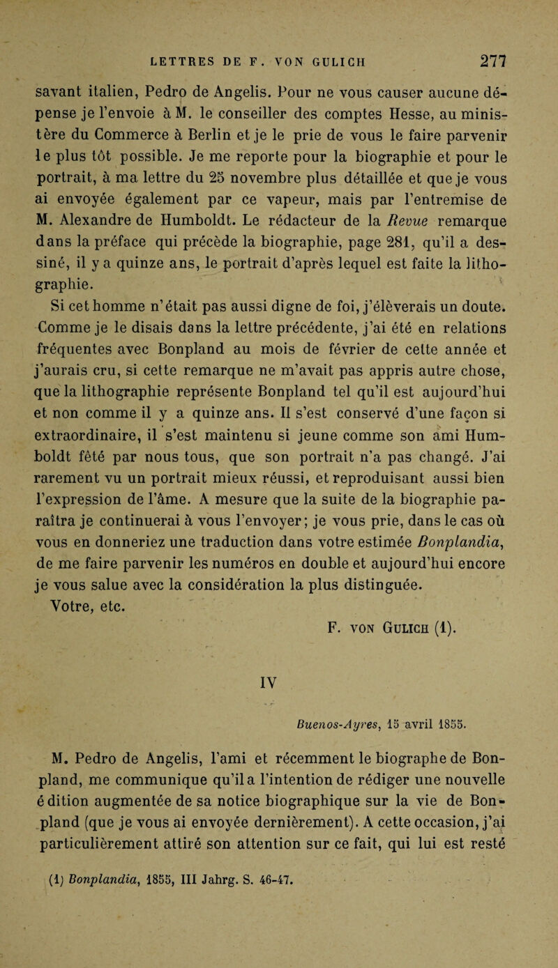 savant italien, Pedro de Angelis. Pour ne vous causer aucune dé¬ pense je l’envoie à M. le conseiller des comptes Hesse, au minis¬ tère du Commerce à Berlin et je le prie de vous le faire parvenir le plus tôt possible. Je me reporte pour la biographie et pour le portrait, à ma lettre du 25 novembre plus détaillée et que je vous ai envoyée également par ce vapeur, mais par l’entremise de M. Alexandre de Humboldt. Le rédacteur de la Revue remarque dans la préface qui précède la biographie, page 281, qu’il a des¬ siné, il y a quinze ans, le portrait d’après lequel est faite la litho¬ graphie. Si cet homme n’était pas aussi digne de foi, j’élèverais un doute. Comme je le disais dans la lettre précédente, j’ai été en relations fréquentes avec Bonpland au mois de février de cette année et j’aurais cru, si cette remarque ne m’avait pas appris autre chose, que la lithographie représente Bonpland tel qu’il est aujourd’hui et non comme il y a quinze ans. Il s’est conservé d’une façon si extraordinaire, il s’est maintenu si jeune comme son ami Hum¬ boldt fêté par nous tous, que son portrait n’a pas changé. J’ai rarement vu un portrait mieux réussi, et reproduisant aussi bien l’expression de l’âme. A mesure que la suite de la biographie pa¬ raîtra je continuerai à vous l’envoyer; je vous prie, dans le cas où vous en donneriez une traduction dans votre estimée Bonplandia, de me faire parvenir les numéros en double et aujourd’hui encore je vous salue avec la considération la plus distinguée. Votre, etc. F. VON Gulich (1). IV Buenos-Ayres, 15 avril 1855. M. Pedro de Angelis, l’ami et récemment le biographe de Bon¬ pland, me communique qu’il a l’intention de rédiger une nouvelle édition augmentée de sa notice biographique sur la vie de Bon¬ pland (que je vous ai envoyée dernièrement). A cette occasion, j’ai particulièrement attiré son attention sur ce fait, qui lui est resté