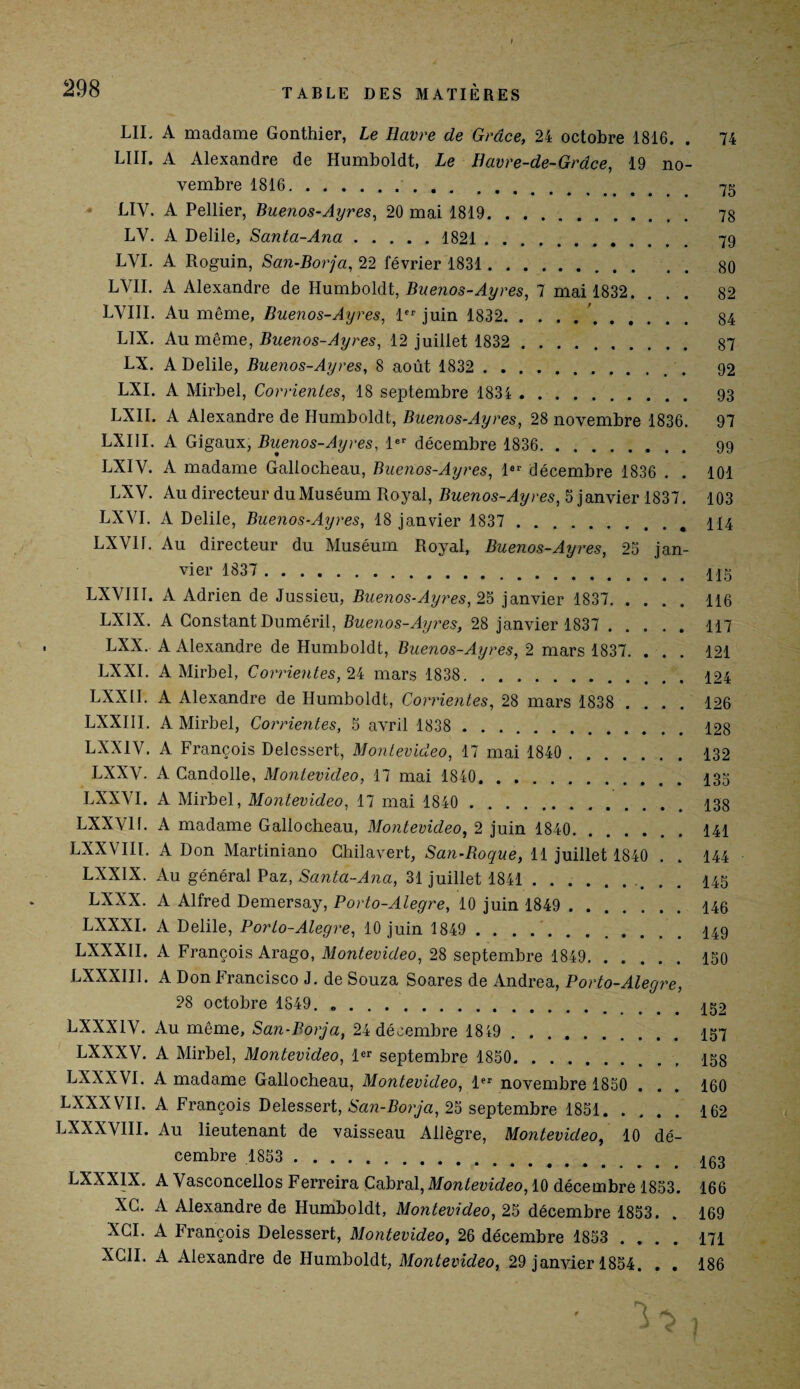 LII. A madame Gonthier, Le Havre de Grâce, 24 octobre 1816. . 74 LIII. A Alexandre de Humboldt, Le Eavre-de-Grâce, 19 no¬ vembre 1816.. 75 LIY. A Pellier, Buenos-Ayres, 20 mai 1819. 78 LV. A Delile, Santa-Ana.1821. 79 LYI. A Roguin, San-Borja, 22 février 1831. 80 LVII. A Alexandre de Humboldt, Buenos-Ayres, 7 mai 1832. ... 82 LYIII. Au même, Buenos-Ayres, 1er juin 1832. 84 LIX. Au même, Buenos-Ayres, 12 juillet 1832 . 87 LX. A Delile, Buenos-Ayres, 8 août 1832 . 92 LXI. A Mirbel, Consentes, 18 septembre 1834 . 93 LXII. A Alexandre de Humboldt, Buenos-Ayres, 28 novembre 1836. 97 LXIII. A Gigaux, Buenos-Ayres, 1er décembre 1836. 99 LXIY. A madame Gallocheau, Buenos-Ayres, 1er décembre 1836 . . 101 LXV. Au directeur du Muséum Royal, Buenos-Ayres, 5 janvier 1837. 103 LXVI. A Delile, Buenos-Ayres, 18 janvier 1837 .# 414 LXVII. Au directeur du Muséum Royal, Buenos-Ayres, 25 jan¬ vier 1837 .. LXVIII. A Adrien de Jussieu, Buenos-Ayres, 25 janvier 1837. 116 LX1X. A Constant Duméril, Buenos-Ayres, 28 janvier 1837 . 117 LXX. A Alexandre de Humboldt, Buenos-Ayres, 2 mars 1837. ... 121 LXXI. A Mirbel, Corrientes, 24 mars 1838. 124 LXXII. A Alexandre de Humboldt, Corrientes, 28 mars 1838 .... 126 LXXIII. A Mirbel, Corrientes, 5 avril 1838 . 128 LXX1V. A François Delcssert, Montevideo, 17 mai 1840 . 432 LXXV. A Candolle, Montevideo, 17 mai 1840.435 LXXYI. A Mirbel, Montevideo, 17 mai 1840 . 438 LXXV11. A madame Gallocheau, Montevideo, 2 juin 1840. 141 LXXVIII. A Don Martiniano Chilavert, San-Roque, 11 juillet 1840 . . 144 LXXIX. Au général Paz, Santa-Ana, 31 juillet 1841.. 445 LXXX. A Alfred Demersay, Porto-Alegre, 10 juin 1849 . 446 LXXXI. A Delile, Porto-Alegre, 10 juin 1849 .449 LXXXII. A François Arago, Montevideo, 28 septembre 1849. 150 LXXXIII. A Don Francisco J. de Souza Soares de Andrea, Porto-Alegre, 28 octobre 1849. .452 LXXX1V. Au même, San-Borja, 24 décembre 1819.457 LXXXV. A Mirbel, Montevideo, 1er septembre 1850. 458 LXXXVI. A madame Gallocheau, Montevideo, 1er novembre 1850 . . . 160 LXXX VIL A François Delessert, San-Borja, 25 septembre 1851.162 LXXXYIII. Au lieutenant de vaisseau Allègre, Montevideo, 10 dé¬ cembre 1853 ..403 LXXX1X. A Vasconcellos Ferreira Cabrai,Montevideo, 10 décembre 1853. 166 XC. A Alexandre de Humboldt, Montevideo, 25 décembre 1853. . 169 XCI. A François Delessert, Montevideo, 26 décembre 1853 .... 171 XCII. A Alexandre de Humboldt, Montevideo, 29 janvier 1854. . . 186