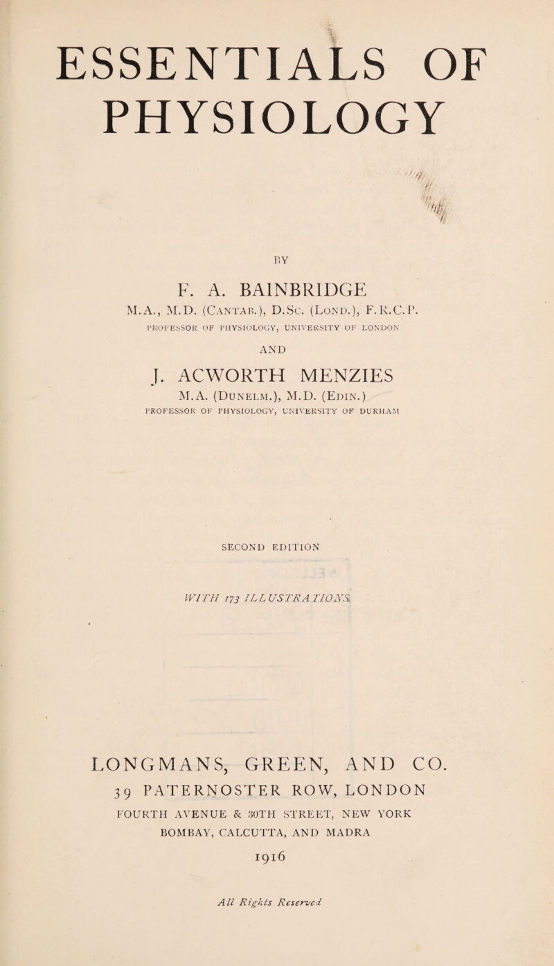 PHYSIOLOGY 7/ BY F. A. BAINBRIDGE M.A., M.D. (Cantab.), D.Sc. (Lond.), F.R.C.P. PROFESSOR OF PHYSIOLOGY, UNIVERSITY OF LONDON AND J. ACWORTH MENZIES M.A. (Dunelm.), M.D. (Edin.) PROFESSOR OF PHYSIOLOGY, UNIVERSITY OF DURHAM SECOND EDITION WITH 173 1LLUSTRA LIONS LONGMANS, GREEN, AND CO. 39 PATERNOSTER ROW, LONDON FOURTH AVENUE & 30TH STREET, NEW YORK BOMBAY, CALCUTTA, AND MADRA 1916 All Rights Reserved