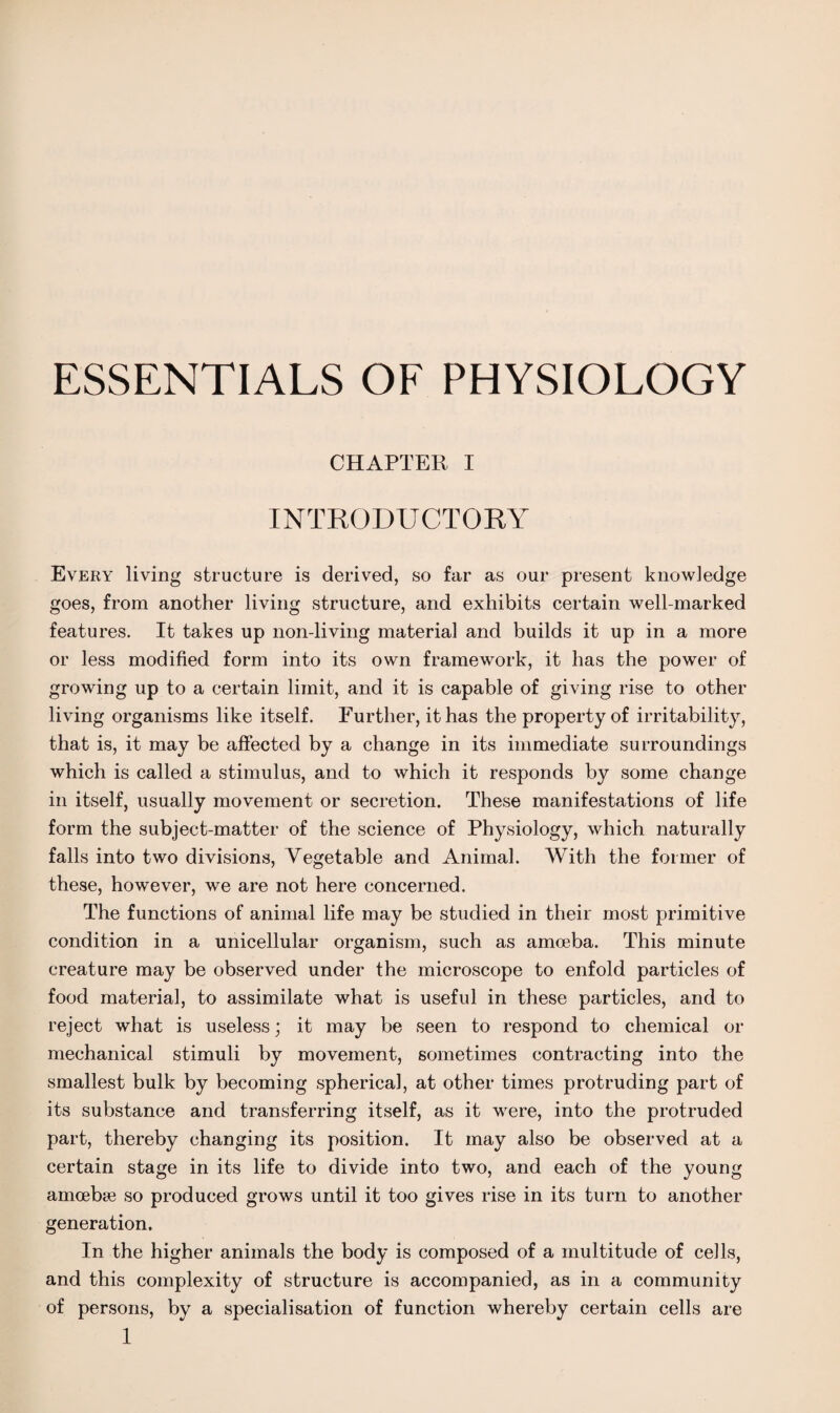 CHAPTER I INTRODUCTORY Every living structure is derived, so far as our present knowledge goes, from another living structure, and exhibits certain well-marked features. It takes up non-living material and builds it up in a more or less modified form into its own framework, it has the power of growing up to a certain limit, and it is capable of giving rise to other living organisms like itself. Further, it has the property of irritability, that is, it may be affected by a change in its immediate surroundings which is called a stimulus, and to which it responds by some change in itself, usually movement or secretion. These manifestations of life form the subject-matter of the science of Physiology, which naturally falls into two divisions, Vegetable and Animal. With the former of these, however, we are not here concerned. The functions of animal life may be studied in their most primitive condition in a unicellular organism, such as amoeba. This minute creature may be observed under the microscope to enfold particles of food materia], to assimilate what is useful in these particles, and to reject what is useless; it may be seen to respond to chemical or mechanical stimuli by movement, sometimes contracting into the smallest bulk by becoming spherical, at other times protruding part of its substance and transferring itself, as it were, into the protruded part, thereby changing its position. It may also be observed at a certain stage in its life to divide into two, and each of the young amoebae so produced grows until it too gives rise in its turn to another generation. In the higher animals the body is composed of a multitude of cells, and this complexity of structure is accompanied, as in a community of persons, by a specialisation of function whereby certain cells are