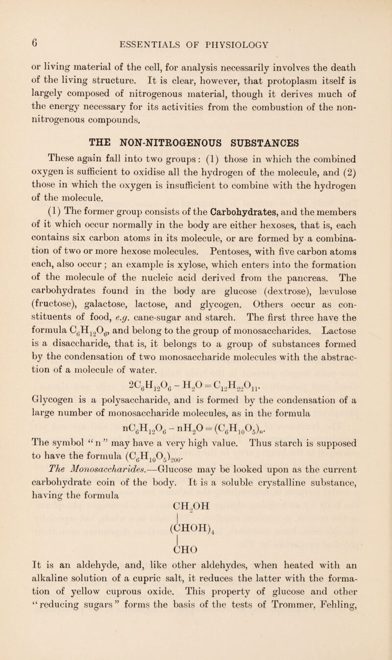 G or living material of the cell, for analysis necessarily involves the death of the living structure. It is clear, however, that protoplasm itself is largely composed of nitrogenous material, though it derives much of the energy necessary for its activities from the combustion of the non= nitrogenous compounds, THE NON-NITROGENOUS SUBSTANCES These again fall into two groups : (1) those in which the combined oxygen is sufficient to oxidise all the hydrogen of the molecule, and (2) those in which the oxygen is insufficient to combine with the hydrogen of the molecule. (1) The former group consists of the Carbohydrates, and the members of it which occur normally in the body are either hexoses, that is, each contains six carbon atoms in its molecule, or are formed by a combina¬ tion of two or more hexose molecules. Pentoses, with five carbon atoms each, also occur; an example is xylose, which enters into the formation of the molecule of the nucleic acid derived from the pancreas. The carbohydrates found in the body are glucose (dextrose), lsevulose (fructose), galactose, lactose, and glycogen. Others occur as con¬ stituents of food, e.g. cane-sugar and starch. The first three have the formula C6H1206, and belong to the group of monosaccharides. Lactose is a disaccharide, that is, it belongs to a group of substances formed by the condensation of two monosaccharide molecules with the abstrac¬ tion of a molecule of water. 2CflH1206 -H20 = Cl2H220n. Glycogen is a polysaccharide, and is formed by the condensation of a large number of monosaccharide molecules, as in the formula nC6H1206 - nH20 = (C6H]0O6)»- The symbol “ n ” may have a very high value. Thus starch is supposed to have the formula (O6H10O5).?00. The Monosaccharides.—Glucose may be looked upon as the current carbohydrate coin of the body. It is a soluble crystalline substance, having the formula ch2oh (CHOH)4 CHO It is an aldehyde, and, like other aldehydes, when heated with an alkaline solution of a cupric salt, it reduces the latter with the forma¬ tion of yellow cuprous oxide. This property of glucose and other “reducing sugars” forms the basis of the tests of Trommer, Fehling,