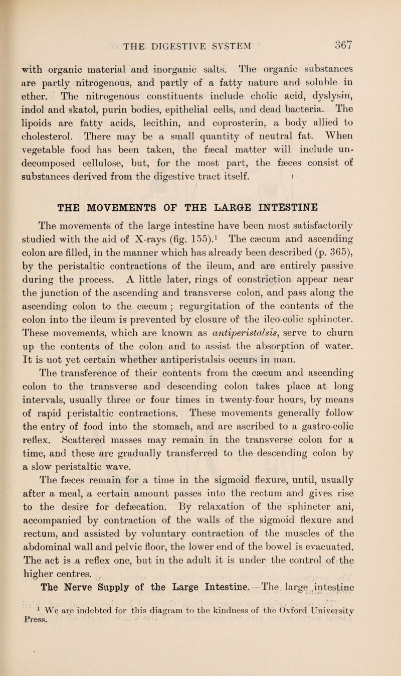 with organic material and inorganic salts. The organic substances are partly nitrogenous, and partly of a fatty nature and soluble in ether. The nitrogenous constituents include cholic acid, dyslysin, indol and skatol, purin bodies, epithelial cells, and dead bacteria. The lipoids are fatty acids, lecithin, and coprosterin, a body allied to cholesterol. There may be a small quantity of neutral fat. AVhen vegetable food has been taken, the faecal matter will include un¬ decomposed cellulose, but, for the most part, the faeces consist of substances derived from the digestive tract itself. > THE MOVEMENTS OF THE LARGE INTESTINE The movements of the large intestine have been most satisfactorily studied with the aid of X-rays (fig. 155).1 The caecum and ascending colon are filled, in the manner which has already been described (p. 365), by the peristaltic contractions of the ileum, and are entirely passive during the process. A little later, rings of constriction appear near the junction of the ascending and transverse colon, and pass along the ascending colon to the caecum ; regurgitation of the contents of the colon into the ileum is prevented by closure of the ileo colic sphincter. These movements, which are known as antiperistcdsis, serve to churn up the contents of the colon and to assist the absorption of water. It is not yet certain whether antiperistalsis occurs in man. The transference of their contents from the caecum and ascending colon to the transverse and descending colon takes place at long intervals, usually three or four times in twenty-four hours, by means of rapid peristaltic contractions. These movements generally follow the entry of food into the stomach, and are ascribed to a gastro-colic reflex. Scattered masses may remain in the transverse colon for a time, and these are gradually transferred to the descending colon by a slow peristaltic wave. The faeces remain for a time in the sigmoid flexure, until, usually after a meal, a certain amount passes into the rectum and gives rise to the desire for defaecation. By relaxation of the sphincter ani, accompanied by contraction of the walls of the sigmoid flexure and rectum, and assisted by voluntary contraction of the muscles of the abdominal wall and pelvic floor, the lower end of the bowel is evacuated. The act is a reflex one, but in the adult it is under the control of the higher centres. The Nerve Supply of the Large Intestine.—The large intestine 1 We are indebted for this diagram to the kindness of the Oxford University Press. • :