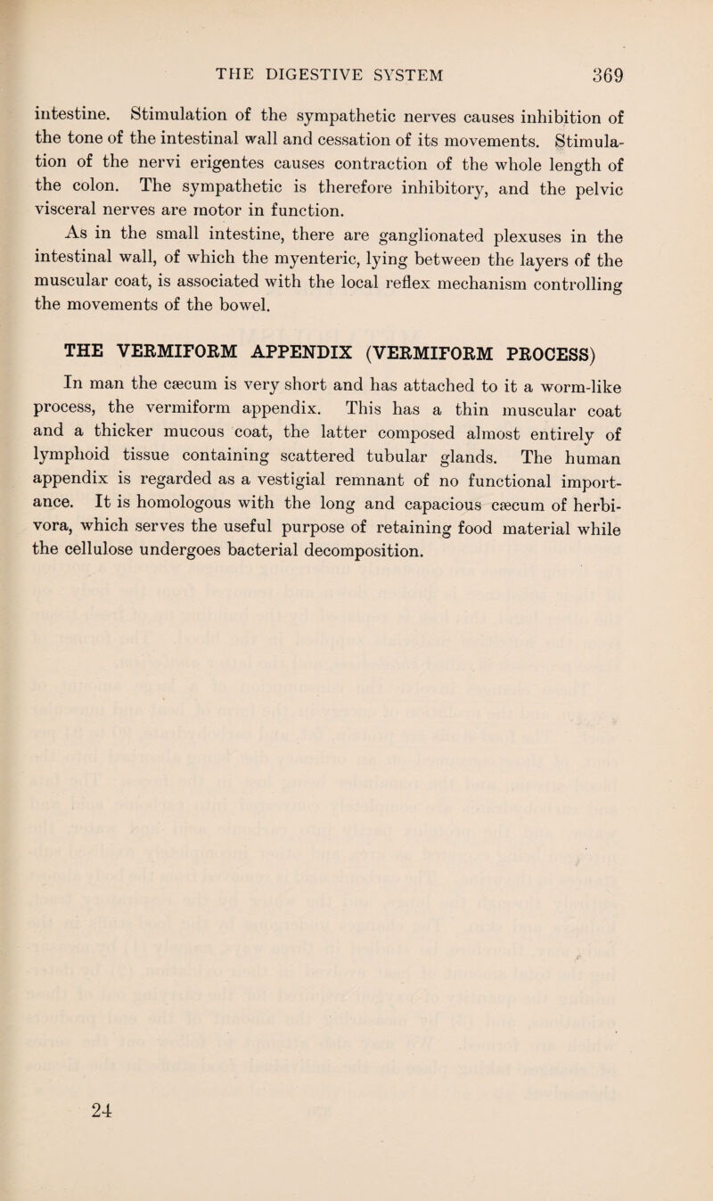 intestine. Stimulation of the sympathetic nerves causes inhibition of the tone of the intestinal wall and cessation of its movements. Stimula¬ tion of the nervi erigentes causes contraction of the whole length of the colon. The sympathetic is therefore inhibitory, and the pelvic visceral nerves are motor in function. As in the small intestine, there are ganglionated plexuses in the intestinal wall, of which the myenteric, lying between the layers of the muscular coat, is associated with the local reflex mechanism controlling the movements of the bowel. THE VERMIFORM APPENDIX (VERMIFORM PROCESS) In man the caecum is very short and has attached to it a worm-like process, the vermiform appendix. This has a thin muscular coat and a thicker mucous coat, the latter composed almost entirely of lymphoid tissue containing scattered tubular glands. The human appendix is regarded as a vestigial remnant of no functional import¬ ance. It is homologous with the long and capacious caecum of herbi- vora, which serves the useful purpose of retaining food material while the cellulose undergoes bacterial decomposition. 24