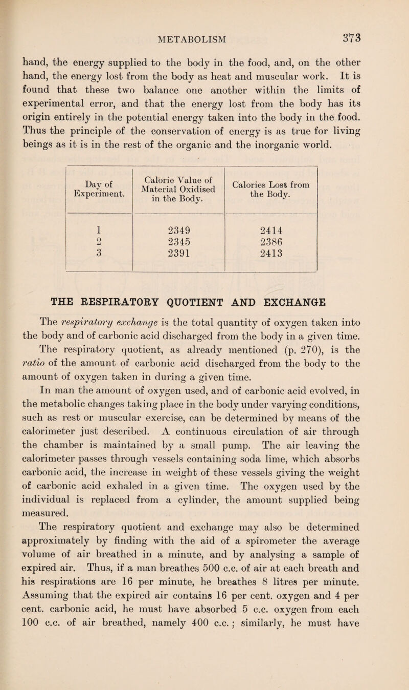 hand, the energy supplied to the body in the food, and, on the other hand, the energy lost from the body as heat and muscular work. It is found that these two balance one another within the limits of experimental error, and that the energy lost from the body has its origin entirely in the potential energy taken into the body in the food. Thus the principle of the conservation of energy is as true for living beings as it is in the rest of the organic and the inorganic world. Day of Experiment. Calorie Value of Material Oxidised in the Body. Calories Lost from the Body. 1 2349 2414 o 2345 2386 3 2391 2413 THE RESPIRATORY QUOTIENT AND EXCHANGE The respiratory exchange is the total quantity of oxygen taken into the body and of carbonic acid discharged from the body in a given time. The respiratory quotient, as already mentioned (p. 270), is the ratio of the amount of carbonic acid discharged from the body to the amount of oxygen taken in during a given time. In man the amount of oxygen used, and of carbonic acid evolved, in the metabolic changes taking place in the body under varying conditions, such as rest or muscular exercise, can be determined by means of the calorimeter just described. A continuous circulation of air through the chamber is maintained by a small pump. The air leaving the calorimeter passes through vessels containing soda lime, which absorbs carbonic acid, the increase in weight of these vessels giving the weight of carbonic acid exhaled in a given time. The oxygen used by the individual is replaced from a cylinder, the amount supplied being measured. The respiratory quotient and exchange may also be determined approximately by finding with the aid of a spirometer the average volume of air breathed in a minute, and by analysing a sample of expired air. Thus, if a man breathes 500 c.c. of air at each breath and his respirations are 16 per minute, he breathes 8 litres per minute. Assuming that the expired air contains 16 per cent, oxygen and 4 per cent, carbonic acid, he must have absorbed 5 c.c. oxygen from each 100 c.c. of air breathed, namely 400 c.c.; similarly, he must have