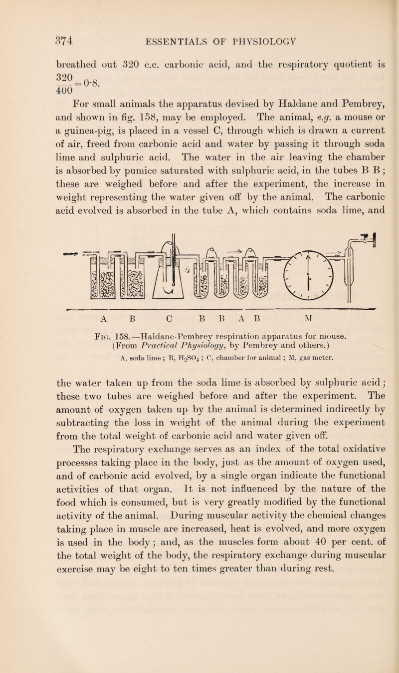 breathed out 320 c.c. carbonic acid, and the respiratory quotient is 320 400 = 0-8. For small animals the apparatus devised by Haldane and Pembrey, and shown in fig. 158, may be employed. The animal, e.g. a mouse or a guinea-pig, is placed in a vessel C, through which is drawn a current of air, freed from carbonic acid and water by passing it through soda lime and sulphuric acid. The water in the air leaving the chamber is absorbed by pumice saturated with sulphuric acid, in the tubes B B; these are weighed before and after the experiment, the increase in weight representing the water given off by the animal. The carbonic acid evolved is absorbed in the tube A, which contains soda lime, and A B C B B A B M Fio. 158.—Haldane-Pembrey respiration apparatus for mouse. (From Practical Physiology, by Pembrey and others.) A, soda lime; B, H2SO4 ; C, chamber for animal ; M, gas meter. the water taken up from the soda lime is absorbed by sulphuric acid; these two tubes are weighed before and after the experiment. The amount of oxygen taken up by the animal is determined indirectly by subtracting the loss in weight of the animal during the experiment from the total weight of carbonic acid and water given off. The respiratory exchange serves as an index of the total oxidative processes taking place in the body, just as the amount of oxygen used, and of carbonic acid evolved, by a single organ indicate the functional activities of that organ. It is not influenced by the nature of the food which is consumed, but is very greatly modified by the functional activity of the animal. During muscular activity the chemical changes taking place in muscle are increased, heat is evolved, and more oxygen is used in the body; and, as the muscles form about 40 per cent, of the total weight of the body, the respiratory exchange during muscular exercise majr be eight to ten times greater than during rest.