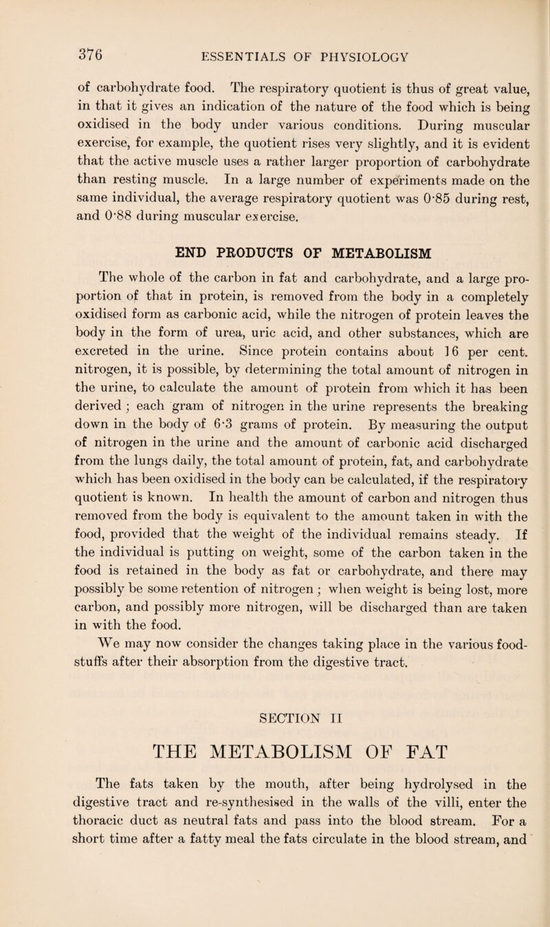 of carbohydrate food. The respiratory quotient is thus of great value, in that it gives an indication of the nature of the food which is being oxidised in the body under various conditions. During muscular exercise, for example, the quotient rises very slightly, and it is evident that the active muscle uses a rather larger proportion of carbohydrate than resting muscle. In a large number of experiments made on the same individual, the average respiratory quotient was 0*85 during rest, and 0'88 during muscular exercise. END PRODUCTS OF METABOLISM The whole of the carbon in fat and carbohydrate, and a large pro¬ portion of that in protein, is removed from the body in a completely oxidised form as carbonic acid, while the nitrogen of protein leaves the body in the form of urea, uric acid, and other substances, which are excreted in the urine. Since protein contains about 16 per cent, nitrogen, it is possible, by determining the total amount of nitrogen in the urine, to calculate the amount of protein from which it has been derived ; each gram of nitrogen in the urine represents the breaking down in the body of 6*3 grams of protein. By measuring the output of nitrogen in the urine and the amount of carbonic acid discharged from the lungs daily, the total amount of protein, fat, and carbohydrate which has been oxidised in the body can be calculated, if the respiratory quotient is known. In health the amount of carbon and nitrogen thus removed from the body is equivalent to the amount taken in with the food, provided that the weight of the individual remains steady. If the individual is putting on weight, some of the carbon taken in the food is retained in the body as fat or carbohydrate, and there may possibly be some retention of nitrogen j when weight is being lost, more carbon, and possibly more nitrogen, will be discharged than are taken in with the food. We may now consider the changes taking place in the various food¬ stuffs after their absorption from the digestive tract. SECTION II THE METABOLISM OF FAT The fats taken by the mouth, after being hydrolysed in the digestive tract and re-synthesised in the walls of the villi, enter the thoracic duct as neutral fats and pass into the blood stream. For a short time after a fatty meal the fats circulate in the blood stream, and