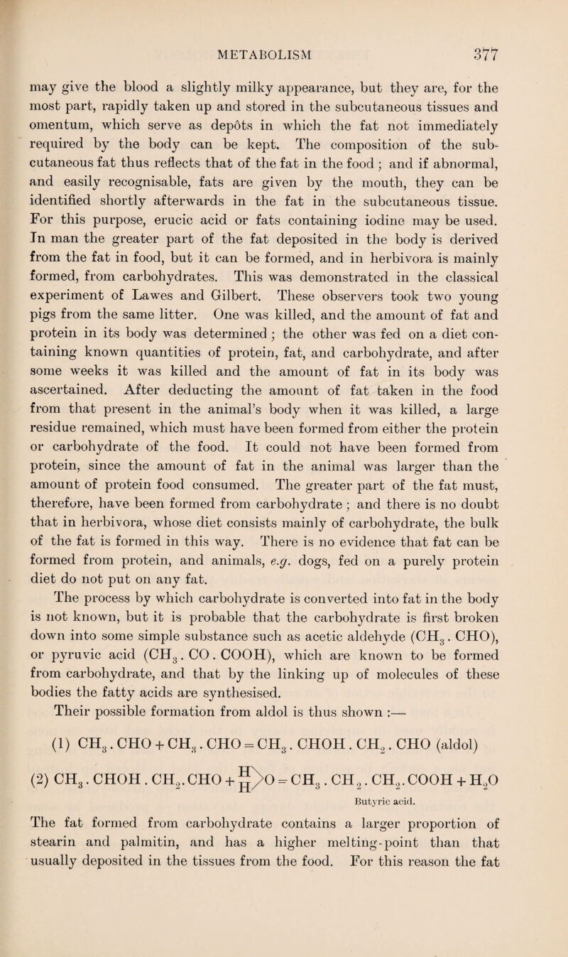 may give the blood a slightly milky appearance, but they are, for the most part, rapidly taken up and stored in the subcutaneous tissues and omentum, which serve as depots in which the fat not immediately required by the body can be kept. The composition of the sub¬ cutaneous fat thus reflects that of the fat in the food ; and if abnormal, and easily recognisable, fats are given by the mouth, they can be identified shortly afterwards in the fat in the subcutaneous tissue. For this purpose, erucic acid or fats containing iodine may be used. In man the greater part of the fat deposited in the body is derived from the fat in food, but it can be formed, and in herbivora is mainly formed, from carbohydrates. This was demonstrated in the classical experiment of Lawes and Gilbert. These observers took two young pigs from the same litter. One was killed, and the amount of fat and protein in its body was determined ; the other was fed on a diet con¬ taining known quantities of protein, fat, and carbohydrate, and after some weeks it was killed and the amount of fat in its body was ascertained. After deducting the amount of fat taken in the food from that present in the animal’s body when it was killed, a large residue remained, which must have been formed from either the protein or carbohydrate of the food. It could not have been formed from protein, since the amount of fat in the animal was larger than the amount of protein food consumed. The greater part of the fat must, therefore, have been formed from carbohydrate; and there is no doubt that in herbivora, whose diet consists mainly of carbohydrate, the bulk of the fat is formed in this way. There is no evidence that fat can be formed from protein, and animals, e.g. dogs, fed on a purely protein diet do not put on any fat. The process by which carbohydrate is converted into fat in the body is not known, but it is probable that the carbohydrate is first broken down into some simple substance such as acetic aldehyde (CH3. CHO), or pyruvic acid (CH3. CO. COOH), which are known to be formed from carbohydrate, and that by the linking up of molecules of these bodies the fatty acids are synthesised. Their possible formation from aldol is thus shown :— (1) CH3. CHO + CH3. CHO = CH3. CHOH. CH2. CHO (aldol) (2) CH3. CHOH. CH2.CHO + |T>0 =■ CH3. CH,. CH2.COOH + H30 Butyric acid. The fat formed from carbohydrate contains a larger proportion of stearin and palmitin, and has a higher melting-point than that usually deposited in the tissues from the food. For this reason the fat