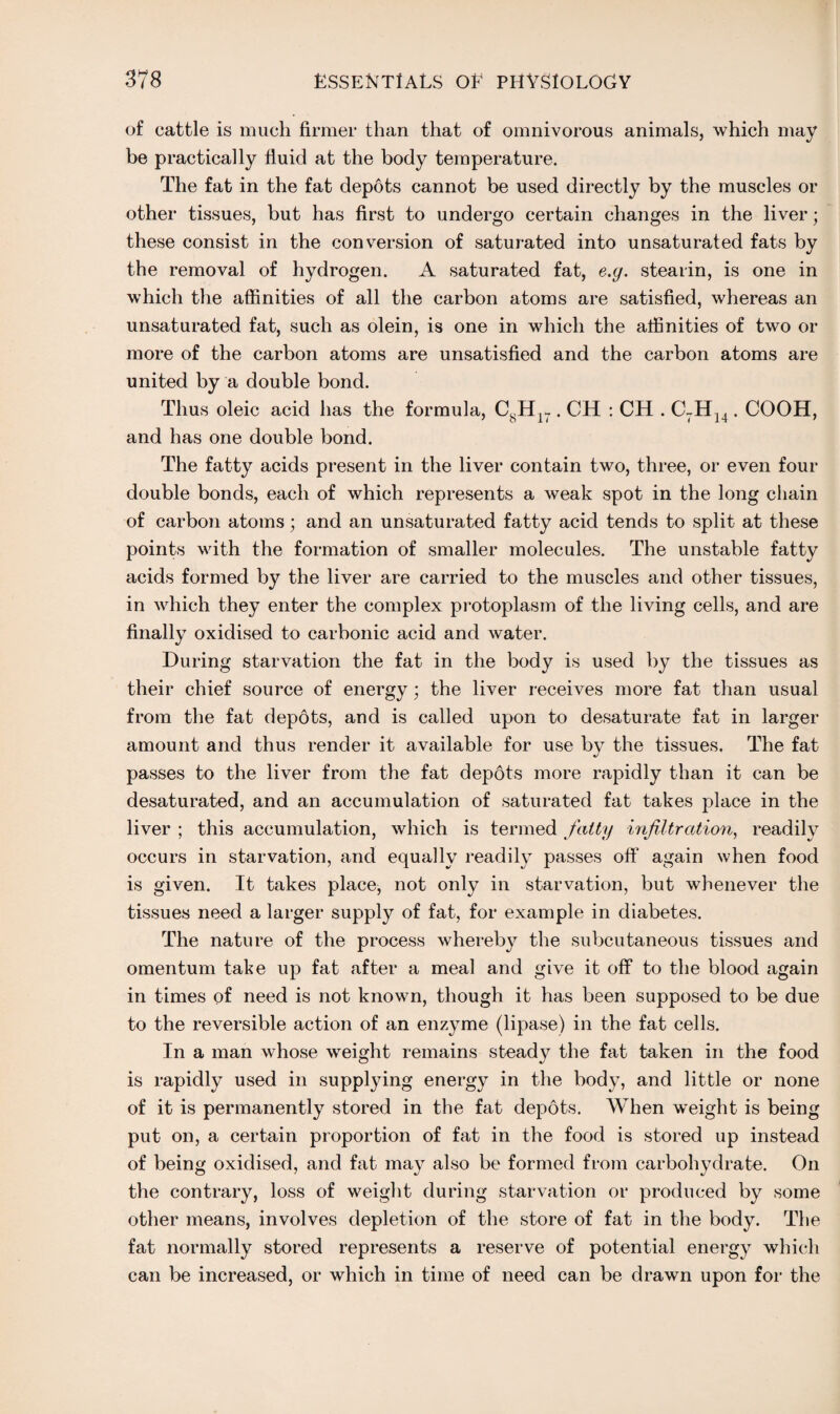 of cattle is much firmer than that of omnivorous animals, which may be practically fluid at the body temperature. The fat in the fat depots cannot be used directly by the muscles or other tissues, but has first to undergo certain changes in the liver; these consist in the conversion of saturated into unsaturated fats by the removal of hydrogen. A saturated fat, e.y. stearin, is one in which the affinities of all the carbon atoms are satisfied, whereas an unsaturated fat, such as olein, is one in which the affinities of two or more of the carbon atoms are unsatisfied and the carbon atoms are united by a double bond. Thus oleic acid has the formula, CsHir. CH : CH . C7H14. COOH, and has one double bond. The fatty acids present in the liver contain two, three, or even four double bonds, each of which represents a weak spot in the long chain of carbon atoms; and an unsaturated fatty acid tends to split at these points with the formation of smaller molecules. The unstable fatty acids formed by the liver are carried to the muscles and other tissues, in which they enter the complex protoplasm of the living cells, and are finally oxidised to carbonic acid and water. During starvation the fat in the body is used by the tissues as their chief source of energy; the liver receives more fat than usual from the fat depots, and is called upon to desaturate fat in larger amount and thus render it available for use by the tissues. The fat passes to the liver from the fat depots more rapidly than it can be desaturated, and an accumulation of saturated fat takes place in the liver ; this accumulation, which is termed fatty infiltration, readily occurs in starvation, and equally readily passes off again when food is given. It takes place, not only in starvation, but whenever the tissues need a larger supply of fat, for example in diabetes. The nature of the process whereby the subcutaneous tissues and omentum take up fat after a meal and give it off to the blood again in times of need is not known, though it has been supposed to be due to the reversible action of an enzyme (lipase) in the fat cells. In a man whose wTeight remains steady the fat taken in the food is rapidly used in supplying energy in the body, and little or none of it is permanently stored in the fat depots. When weight is being put on, a certain proportion of fat in the food is stored up instead of being oxidised, and fat may also be formed from carbohydrate. On the contrary, loss of weight during starvation or produced by some other means, involves depletion of the store of fat in the body. The fat normally stored represents a reserve of potential energy which can be increased, or which in time of need can be drawn upon for the