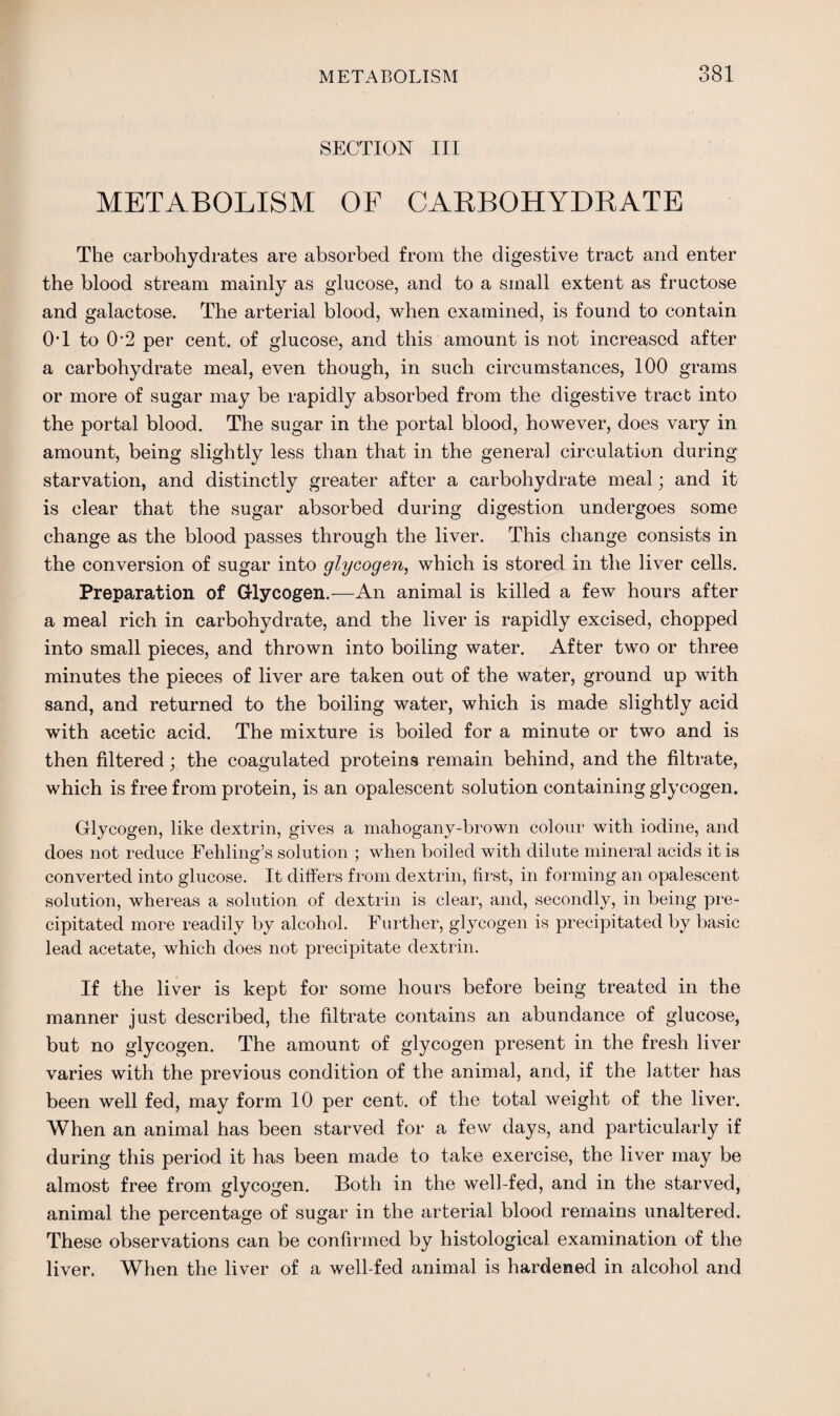 SECTION III METABOLISM OF CARBOHYDRATE The carbohydrates are absorbed from the digestive tract and enter the blood stream mainly as glucose, and to a small extent as fructose and galactose. The arterial blood, when examined, is found to contain OT to 0‘2 per cent, of glucose, and this amount is not increased after a carbohydrate meal, even though, in such circumstances, 100 grams or more of sugar may be rapidly absorbed from the digestive tract into the portal blood. The sugar in the portal blood, however, does vary in amount, being slightly less than that in the general circulation during starvation, and distinctly greater after a carbohydrate meal; and it is clear that the sugar absorbed during digestion undergoes some change as the blood passes through the liver. This change consists in the conversion of sugar into glycogen, which is stored in the liver cells. Preparation of Glycogen.—An animal is killed a few hours after a meal rich in carbohydrate, and the liver is rapidly excised, chopped into small pieces, and thrown into boiling water. After two or three minutes the pieces of liver are taken out of the water, ground up with sand, and returned to the boiling water, which is made slightly acid with acetic acid. The mixture is boiled for a minute or two and is then filtered; the coagulated proteins remain behind, and the filtrate, which is free from protein, is an opalescent solution containing glycogen. Glycogen, like dextrin, gives a mahogany-brown colour with iodine, and does not reduce Fehling’s solution ; when boiled with dilute mineral acids it is converted into glucose. It differs from dextrin, first, in forming an opalescent solution, whereas a solution of dextrin is clear, and, secondly, in being pre¬ cipitated more readily by alcohol. Further, glycogen is precipitated by basic lead acetate, which does not precipitate dextrin. If the liver is kept for some hours before being treated in the manner just described, the filtrate contains an abundance of glucose, but no glycogen. The amount of glycogen present in the fresh liver varies with the previous condition of the animal, and, if the latter has been well fed, may form 10 per cent, of the total weight of the liver. When an animal has been starved for a few days, and particularly if during this period it has been made to take exercise, the liver may be almost free from glycogen. Both in the well-fed, and in the starved, animal the percentage of sugar in the arterial blood remains unaltered. These observations can be confirmed by histological examination of the liver. When the liver of a well-fed animal is hardened in alcohol and