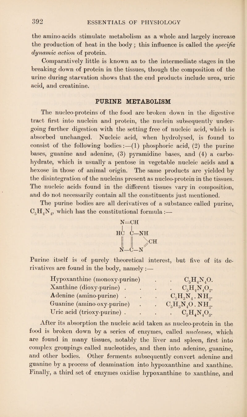 the amino-acids stimulate metabolism as a whole and largely increase the production of heat in the body; this influence is called the specific dynamic action of protein. Comparatively little is known as to the intermediate stages in the breaking down of protein in the tissues, though the composition of the urine during starvation shows that the end products include urea, uric acid, and creatinine. PURINE METABOLISM The nucleo-proteins of the food are broken down in the digestive tract first into nuclein and protein, the nuclein subsequently under¬ going further digestion with the setting free of nucleic acid, which is absorbed unchanged. Nucleic acid, when hydrolysed, is found to consist of the following bodies:—(1) phosphoric acid, (2) the purine bases, guanine and adenine, (3) pyramidine bases, and (4) a carbo¬ hydrate, which is usually a pentose in vegetable nucleic acids and a hexose in those of animal origin. The same products are yielded by the disintegration of the nucleins present as nucleo-protein in the tissues. The nucleic acids found in the different tissues vary in composition, and do not necessarily contain all the constituents just mentioned. The purine bodies are all derivatives of a substance called purine, C5H4N4, which has the constitutional formula :— N=CH I I HC C—NH N-C-N CH Purine itself is of purely theoretical interest, but five of its de¬ rivatives are found in the body, namely :— c5h4n4o. . c5h4n40,. C5H3N4. NH„. C5H3N40. NHl c5h4n4o3. Hypoxanthine (monoxy-purine) Xanthine (dioxy-purine) . Adenine (amino-purine) . Guanine (amino oxy-purine) Uric acid (trioxy-purine) . After its absorption the nucleic acid taken as nucleo-protein in the food is broken down by a series of enzymes, called nucleases, which are found in many tissues, notably the liver and spleen, first into complex groupings called nucleotides, and then into adenine, guanine, and other bodies. Other ferments subsequently convert adenine and guanine by a process of deamination into hypoxanthine and xanthine. Finally, a third set of enzymes oxidise hypoxanthine to xanthine, and