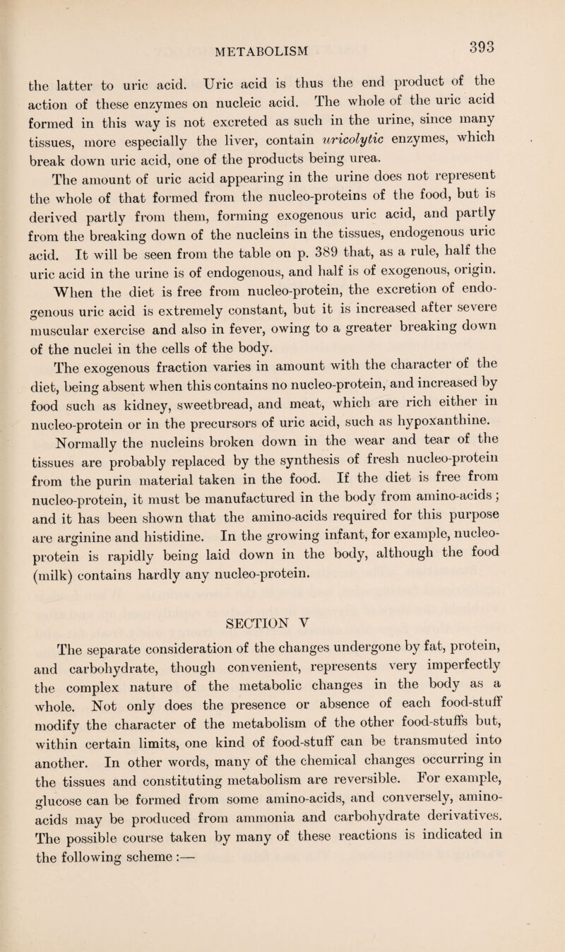 the latter to uric acid. Uric acid is thus the end product of the action of these enzymes on nucleic acid. The whole of the uric acid formed in this way is not excreted as such in the urine, since many tissues, more especially the liver, contain uricolytic enzymes, which break down uric acid, one of the products being urea. The amount of uric acid appearing in the urine does not represent the whole of that formed from the nucleo-proteins of the food, but is derived partly from them, forming exogenous uric acid, and pai tly from the breaking down of the nucleins in the tissues, endogenous unc acid. It will be seen from the table on p. 389 that, as a rule, half the uric acid in the urine is of endogenous, and half is of exogenous, oiigin. When the diet is free from nucleo-protein, the excretion of endo¬ genous uric acid is extremely constant, but it is increased aftei seveie © * , , muscular exercise and also in fever, owing to a greater breaking down of the nuclei in the cells of the body. The exogenous fraction varies in amount with the character of the diet, being absent when this contains no nucleo-protein, and increased by food such as kidney, sweetbread, and meat, which are rich eithei in nucleo-protein or in the precursors of uric acid, such as hypoxanthine. Normally the nucleins broken down in the wear and tear of the tissues are probably replaced by the synthesis of fresh nucleo-piotein from the purin material taken in the food. If the diet is free from nucleo-protein, it must be manufactured in the body from amino-acids, and it has been shown that the amino-acids required for this purpose are arginine and histidine. In the growing infant, for example, nucleo- protein is rapidly being laid down in the body, although the food (milk) contains hardly any nucleo-protein. SECTION V The separate consideration of the changes undergone by fat, protein, and carbohydrate, though convenient, represents very imperfectly the complex nature of the metabolic changes in the body as a whole. Not only does the presence or absence of each food-stuff modify the character of the metabolism of the other food-stuff’s but, within certain limits, one kind of food-stuff can be transmuted into another. In other words, many of the chemical changes occurring in the tissues and constituting metabolism are reversible. For example, glucose can be formed from some amino-acids, and conversely, amino- acids may be produced from ammonia and carbohydrate derivatives. The possible course taken by many of these reactions is indicated in the following scheme :—