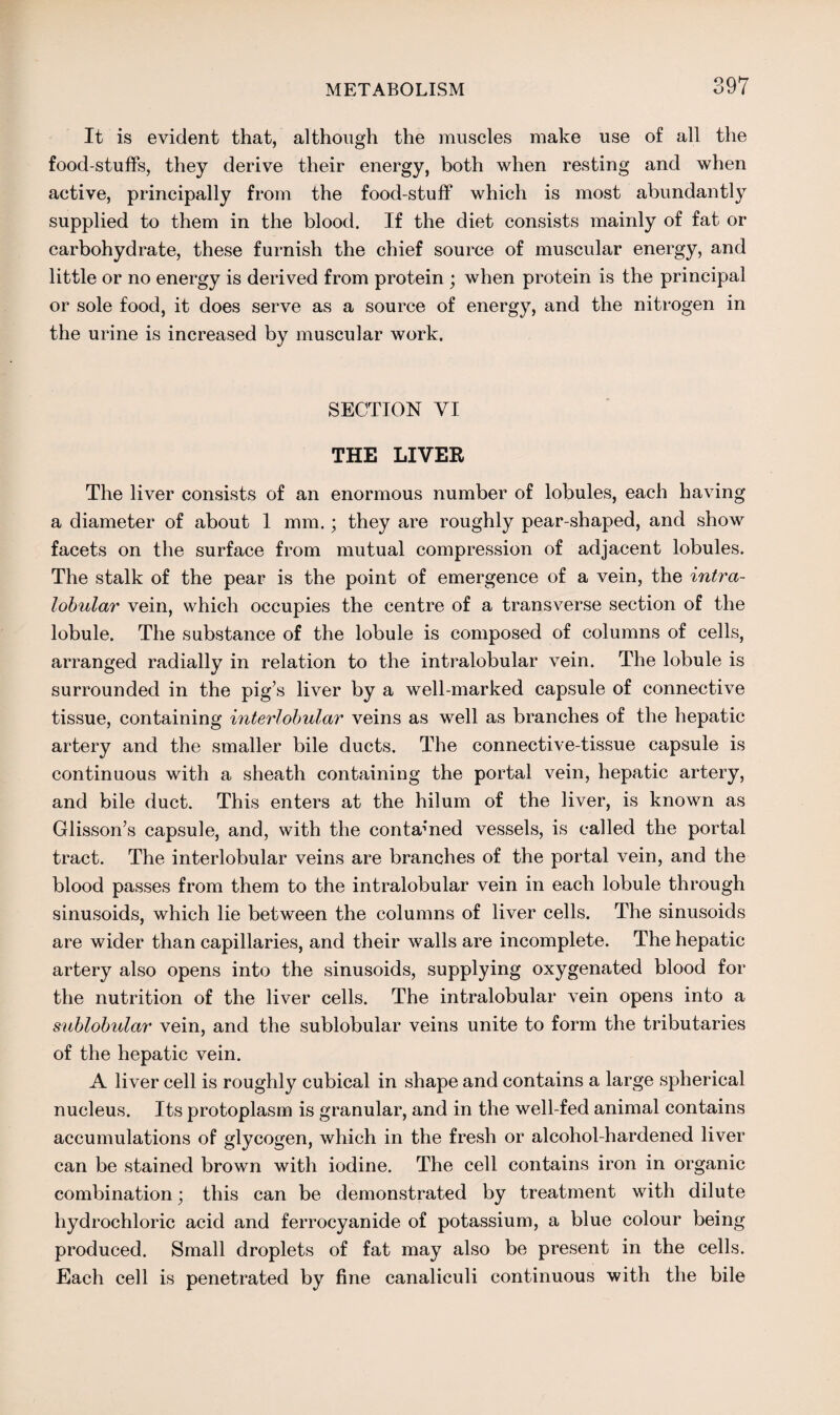 It is evident that, although the muscles make use of all the food stuffs, they derive their energy, both when resting and when active, principally from the food-stuff which is most abundantly supplied to them in the blood. If the diet consists mainly of fat or carbohydrate, these furnish the chief source of muscular energy, and little or no energy is derived from protein ; when protein is the principal or sole food, it does serve as a source of energy, and the nitrogen in the urine is increased by muscular work. SECTION VI THE LIVER The liver consists of an enormous number of lobules, each having a diameter of about 1 mm.; they are roughly pear-shaped, and show facets on the surface from mutual compression of adjacent lobules. The stalk of the pear is the point of emergence of a vein, the intra¬ lobular vein, which occupies the centre of a transverse section of the lobule. The substance of the lobule is composed of columns of cells, arranged radially in relation to the intralobular vein. The lobule is surrounded in the pig’s liver by a well-marked capsule of connective tissue, containing interlobular veins as well as branches of the hepatic artery and the smaller bile ducts. The connective-tissue capsule is continuous with a sheath containing the portal vein, hepatic artery, and bile duct. This enters at the hilum of the liver, is known as Glisson’s capsule, and, with the contained vessels, is called the portal tract. The interlobular veins are branches of the portal vein, and the blood passes from them to the intralobular vein in each lobule through sinusoids, which lie between the columns of liver cells. The sinusoids are wider than capillaries, and their walls are incomplete. The hepatic artery also opens into the sinusoids, supplying oxygenated blood for the nutrition of the liver cells. The intralobular vein opens into a sublobular vein, and the sublobular veins unite to form the tributaries of the hepatic vein. A liver cell is roughly cubical in shape and contains a large spherical nucleus. Its protoplasm is granular, and in the well-fed animal contains accumulations of glycogen, which in the fresh or alcohol-hardened liver can be stained brown with iodine. The cell contains iron in organic combination; this can be demonstrated by treatment with dilute hydrochloric acid and ferrocyanide of potassium, a blue colour being produced. Small droplets of fat may also be present in the cells. Each cell is penetrated by fine canaliculi continuous with the bile