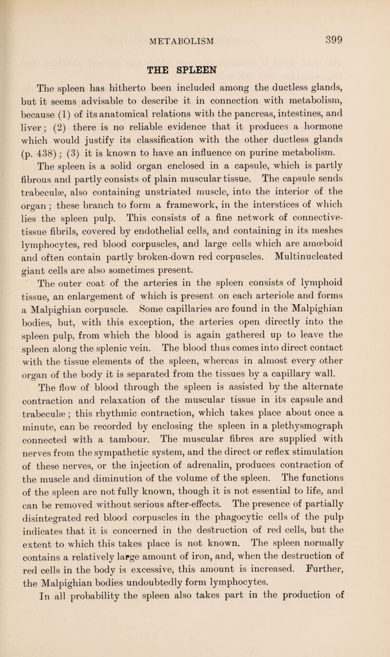 THE SPLEEN The spleen has hitherto been included among the ductless glands, but it seems advisable to describe it in connection with metabolism, because (1) of its anatomical relations with the pancreas, intestines, and liver; (2) there is no reliable evidence that it produces a hormone which would justify its classification with the other ductless glands (p. 438); (3) it is known to have an influence on purine metabolism. The spleen is a solid organ enclosed in a capsule, which is partly fibrous and partly consists of plain muscular tissue. The capsule sends trabeculae, also containing unstriated muscle, into the interior of the organ; these branch to form a framework, in the interstices of which o y lies the spleen pulp. This consists of a fine network of connective- tissue fibrils, covered by endothelial cells, and containing in its meshes lymphocytes, red blood corpuscles, and large cells which are amoeboid and often contain partly broken-down red corpuscles. Multi nucleated giant cells are also sometimes present. The outer coat of the arteries in the spleen consists of lymphoid tissue, an enlargement of which is present on each arteriole and forms a Malpighian corpuscle. Some capillaries are found in the Malpighian bodies, but, with this exception, the arteries open directly into the spleen pulp, from which the blood is again gathered up to leave the spleen along the splenic vein. The blood thus comes into direct contact with the tissue elements of the spleen, whereas in almost every other organ of the body it is separated from the tissues by a capillary wall. The flow of blood through the spleen is assisted by the alternate contraction and relaxation of the muscular tissue in its capsule and trabeculae; this rhythmic contraction, which takes place about once a minute, can be recorded by enclosing the spleen in a plethysmograph connected with a tambour. The muscular fibres are supplied with nerves from the sympathetic system, and the direct or reflex stimulation of these nerves, or the injection of adrenalin, produces contraction of the muscle and diminution of the volume of the spleen. The functions of the spleen are not fully known, though it is not essential to life, and can be removed without serious after-effects. The presence of partially disintegrated red blood corpuscles in the phagocytic cells of the pulp indicates that it is concerned in the destruction of red cells, but the extent to which this takes place is not known. The spleen normally contains a relatively large amount of iron, and, when the destruction of red cells in the body is excessive, this amount is increased. Further, the Malpighian bodies undoubtedly form lymphocytes. In all probability the spleen also takes part in the production of