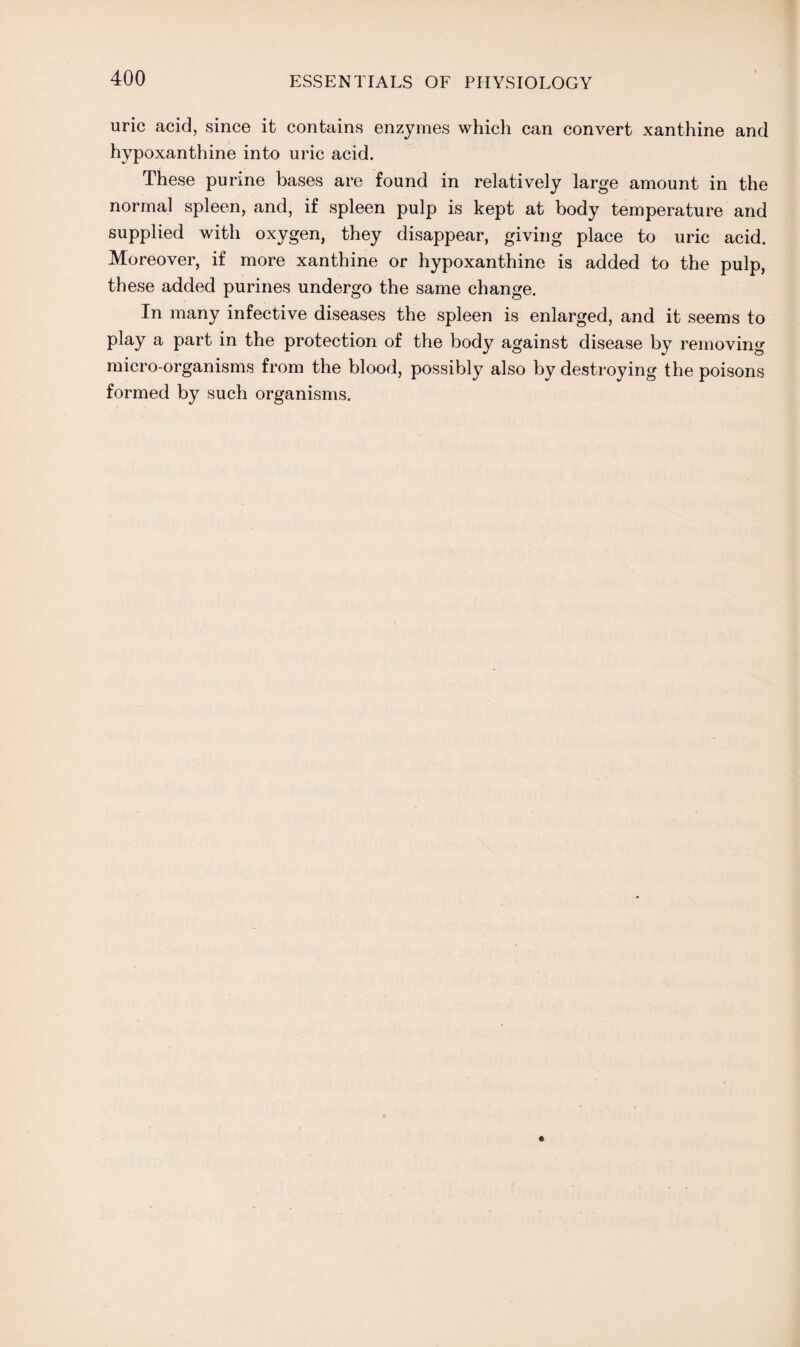 uric acid, since it contains enzymes which can convert xanthine and hypoxanthine into uric acid. These purine bases are found in relatively large amount in the normal spleen, and, if spleen pulp is kept at body temperature and supplied with oxygen, they disappear, giving place to uric acid. Moreover, if more xanthine or hypoxanthine is added to the pulp, these added purines undergo the same change. In many infective diseases the spleen is enlarged, and it seems to play a part in the protection of the body against disease by removing micro-organisms from the blood, possibly also by destroying the poisons formed by such organisms.