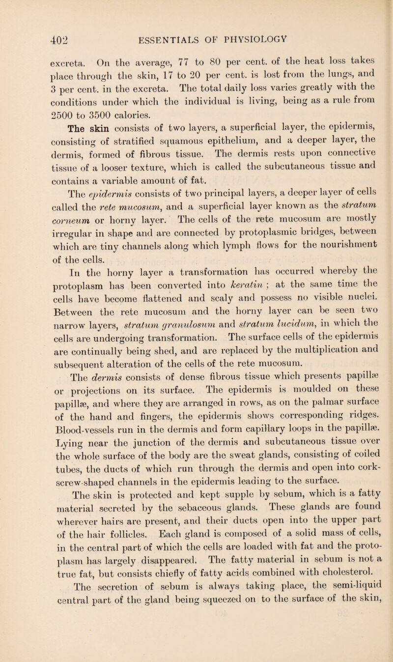 excreta. On the average, 77 to 80 per cent, of the heat loss takes place through the skin, 17 to 20 per cent, is lost from the lungs, and 3 per cent, in the excreta. The total daily loss varies greatly with the conditions under which the individual is living, being as a rule from 2500 to 3500 calories. The skin consists of two layers, a superficial layer, the epidermis, consisting of stratified squamous epithelium, and a deeper layer, the dermis, formed of fibrous tissue. The dermis rests upon connective tissue of a looser texture, which is called the subcutaneous tissue and contains a variable amount of fat. The epidermis consists of two principal layers, a deeper layer of cells called the rete mucosum, and a superficial layer known as the stratum corneum or horny layer. The cells of the rete mucosum are mostly irregular in shape and are connected by protoplasmic bridges, between which are tiny channels along which lymph flows for the nourishment of the cells. In the horny layer a transformation has occurred whereby the protoplasm has been converted into keratin ; at the same time the cells have become flattened and scaly and possess no visible nuclei. Between the rete mucosum and the horny layer can be seen two narrow layers, stratum granulosum and stratum lucidum, in which the cells are undergoing transformation. The surface cells of the epidermis are continually being shed, and are replaced by the multiplication and subsequent alteration of the cells of the rete mucosum. The dermis consists of dense fibrous tissue which presents papilla; or projections on its surface. The epidermis is moulded on these papillae, and where they are arranged in rows, as on the palmar surface of the hand and fingers, the epidermis shows corresponding ridges. Blood-vessels run in the dermis and form capillary loops in the papillae. Lying near the junction of the dermis and subcutaneous tissue over the whole surface of the body are the sweat glands, consisting of coiled tubes, the ducts of which run through the dermis and open into cork¬ screw-shaped channels in the epidermis leading to the surface. The skin is protected and kept supple by sebum, which is a fatty material secreted by the sebaceous glands. These glands are found wherever hairs are present, and their ducts open into the upper part of the hair follicles. Each gland is composed of a solid mass of cells, in the central part of which the cells are loaded with fat and the proto¬ plasm has largely disappeared. The fatty material in sebum is not a true fat, but consists chiefly of fatty acids combined with cholesterol. The secretion of sebum is always taking place, the semi-liquid central part of the gland being squeezed on to the surface of the skin,