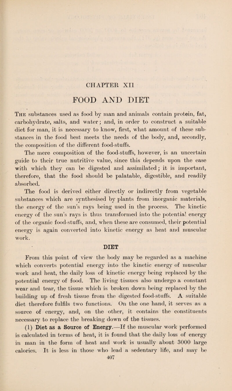 FOOD AND DIET The substances used as food by man and animals contain protein, fat, carbohydrate, salts, and water; and, in order to construct a suitable diet for man, it is necessary to know, first, what amount of these sub¬ stances in the food best meets the needs of the body, and, secondly, the composition of the different food-stuffs. The mere composition of the food-stuffs, however, is an uncertain guide to their true nutritive value, since this depends upon the ease with which they can be digested and assimilated; it is important, therefore, that the food should be palatable, digestible, and readily absorbed. The food is derived either directly or indirectly from vegetable substances which are synthesised by plants from inorganic materials, the energy of the sun’s rays being used in the process. The kinetic energy of the sun’s rays is thus transformed into the potential energy of the organic food-stuffs, and, when these are consumed, their potential energy is again converted into kinetic energy as heat and muscular work. DIET From this point of view the body may be regarded as a machine which converts potential energy into the kinetic energy of muscular work and heat, the daily loss of kinetic energy being replaced by the potential energy of food. The living tissues also undergo a constant wear and tear, the tissue which is broken down being replaced by the building up of fresh tissue from the digested food-stuffs. A suitable diet therefore fulfils two functions. On the one hand, it serves as a source of energy, and, on the other, it contains the constituents necessary to replace the breaking down of the tissues. (1) Diet as a Source of Energy.—If the muscular work performed is calculated in terms of heat, it is found that the daily loss of energy in man in the form of heat and work is usually about 3000 large calories. It is less in those who lead a sedentary life, and may be