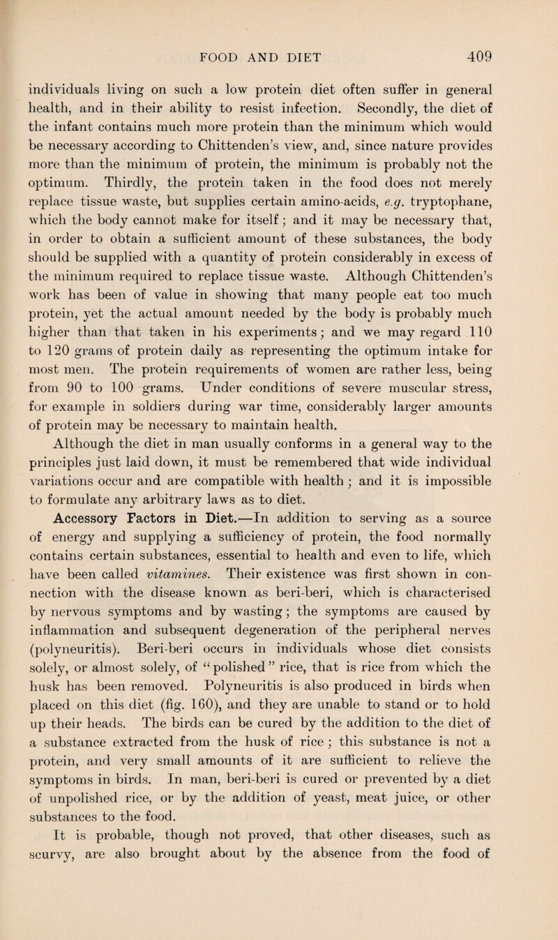 individuals living on such a low protein diet often suffer in general health, and in their ability to resist infection. Secondly, the diet of the infant contains much more protein than the minimum which would be necessary according to Chittenden’s view, and, since nature provides more than the minimum of protein, the minimum is probably not the optimum. Thirdly, the protein taken in the food does not merely replace tissue waste, but supplies certain amino-acids, e.g. tryptophane, which the body cannot make for itself; and it may be necessary that, in order to obtain a sufficient amount of these substances, the body should be supplied with a quantity of protein considerably in excess of the minimum required to replace tissue waste. Although Chittenden’s work has been of value in showing that many people eat too much protein, yet the actual amount needed by the body is probably much higher than that taken in his experiments; and we may regard 110 to 120 grams of protein daily as representing the optimum intake for most men. The protein requirements of women are rather less, being from 90 to 100 grams. Under conditions of severe muscular stress, for example in soldiers during war time, considerably larger amounts of protein may be necessary to maintain health. Although the diet in man usually conforms in a general way to the principles just laid down, it must be remembered that wide individual variations occur and are compatible with health ; and it is impossible to formulate any arbitrary laws as to diet. Accessory Factors in Diet.—In addition to serving as a source of energy and supplying a sufficiency of protein, the food normally contains certain substances, essential to health and even to life, which have been called vitamines. Their existence was first shown in con¬ nection with the disease known as beri-beri, which is characterised by nervous symptoms and by wasting; the symptoms are caused by inflammation and subsequent degeneration of the peripheral nerves (polyneuritis). Beri-beri occurs in individuals whose diet consists solely, or almost solely, of “ polished ” rice, that is rice from which the husk has been removed. Polyneuritis is also produced in birds when placed on this diet (fig. 160), and they are unable to stand or to hold up their heads. The birds can be cured by the addition to the diet of a substance extracted from the husk of rice ; this substance is not a protein, and very small amounts of it are sufficient to relieve the symptoms in birds. In man, beri-beri is cured or prevented by a diet of unpolished rice, or by the addition of yeast, meat juice, or other substances to the food. It is probable, though not proved, that other diseases, such as scurvy, are also brought about by the absence from the food of