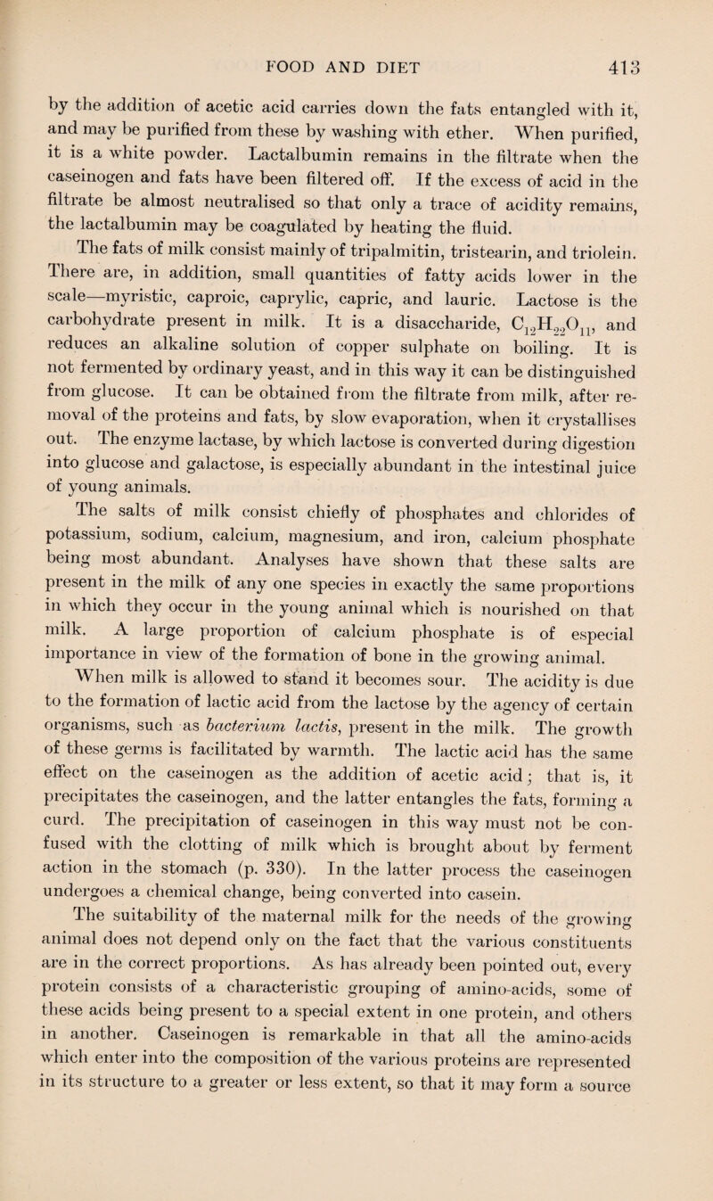 by the addition of acetic acid carries down the fats entangled with it, and may be purified from these by washing with ether. When purified, it is a white powder. Lactalbumin remains in the filtrate when the caseinogen and fats have been filtered off. If the excess of acid in the filtrate be almost neutralised so that only a trace of acidity remains, the lactalbumin may be coagulated by heating the fluid. The fats of milk consist mainly of tripalmitin, tristearin, and triolein. There are, in addition, small quantities of fatty acids lower in the scale—myristic, caproic, caprylic, capric, and lauric. Lactose is the carbohydrate present in milk. It is a disaccharide, C19H990n, and reduces an alkaline solution of copper sulphate on boiling. It is not fermented by ordinary yeast, and in this way it can be distinguished from glucose. It can be obtained from the filtrate from milk, after re¬ moval of the proteins and fats, by slow evaporation, when it crystallises out. The enzyme lactase, by which lactose is converted during digestion into glucose and galactose, is especially abundant in the intestinal juice of young animals. The salts of milk consist chiefly of phosphates and chlorides of potassium, sodium, calcium, magnesium, and iron, calcium phosphate being most abundant. Analyses have shown that these salts are present in the milk of any one species in exactly the same proportions in which they occur in the young animal which is nourished on that milk. A large proportion of calcium phosphate is of especial importance in view of the formation of bone in the growing animal. When milk is allowed to stand it becomes sour. The acidity is due to the formation of lactic acid from the lactose by the agency of certain organisms, such as bacterium lactis, present in the milk. The growth of these germs is facilitated by warmth. The lactic acid has the same effect on the caseinogen as the addition of acetic acid; that is, it precipitates the caseinogen, and the latter entangles the fats, forming a curd. The precipitation of caseinogen in this way must not be con¬ fused with the clotting of milk which is brought about by ferment action in the stomach (p. 330). In the latter process the caseinogen undergoes a chemical change, being converted into casein. The suitability of the maternal milk for the needs of the growing animal does not depend only on the fact that the various constituents are in the correct proportions. As has already been pointed out, every protein consists of a characteristic grouping of amino-acids, some of these acids being present to a special extent in one protein, and others in another. Caseinogen is remarkable in that all the amino-acids which enter into the composition of the various proteins are represented in its structure to a greater or less extent, so that it may form a source