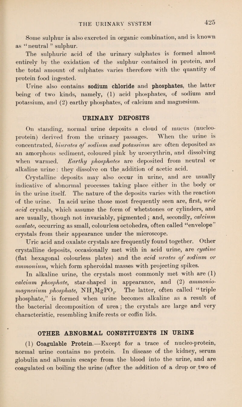 Some sulphur is also excreted in organic combination, and is known as ‘‘neutral ” sulphur. The sulphuric acid of the urinary sulphates is formed almost entirely by the oxidation of the sulphur contained in protein, and the total amount of sulphates varies therefore with the quantity of protein food ingested. Urine also contains sodium chloride and phosphates, the latter being of two kinds, namely, (1) acid phosphates, of sodium and potassium, and (2) earthy phosphates, of calcium and magnesium. URINARY DEPOSITS On standing, normal urine deposits a cloud of mucus (nucleo- protein) derived from the urinary passages. When the urine is concentrated, biurates of sodium and potassium are often deposited as an amorphous sediment, coloured pink by uroerythrin, and dissolving when warmed. Earthy phosphates are deposited from neutral or alkaline urine: they dissolve on the addition of acetic acid. Crystalline deposits may also occur in urine, and are usually indicative of abnormal processes taking place either in the body or in the urine itself. The nature of the deposits varies with the reaction of the urine. In acid urine those most frequently seen are, first, uric acid crystals, which assume the form of whetstones or cylinders, and are usually, though not invariably, pigmented ; and, secondly, calcium oxalate, occurring as small, colourless octohedra, often called “envelope crystals from their appearance under the microscope. Uric acid and oxalate crystals are frequently found together. Other crystalline deposits, occasionally met with in acid urine, are cystine (flat hexagonal colourless plates) and the acid urates oj sodium or ammonium, which form spheroidal masses with projecting spikes. In alkaline urine, the crystals most commonly met with are (1) calcium phosphate, star-shaped in appearance, and (2) ammonio- magnesium phosphate, NH4MgP04. The latter, often called “triple phosphate,” is formed when urine becomes alkaline as a result of the bacterial decomposition of urea; the crystals are large and very characteristic, resembling knife-rests or coffin lids. OTHER ABNORMAL CONSTITUENTS IN URINE (1) Coagulable Protein.—Except for a trace of nucleo-protein, normal urine contains no protein. In disease of the kidney, serum globulin and albumin escape from the blood into the urine, and are coagulated on boiling the urine (after the addition of a drop or two of