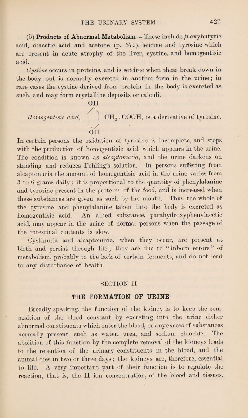 (5) Products of Abnormal Metabolism. - These include /I-oxybutyric acid, diacetic acid and acetone (p. 379), leucine and tyrosine which are present in acute atrophy of the liver, cystine, and homogentisic acid. Cystine occurs in proteins, and is set free when these break down in the body, but is normally excreted in another form in the urine; in rare cases the cystine derived from protein in the body is excreted as such, and may form crystalline deposits or calculi. OH Homogentisic acid, CH2. COOH, is a derivative of tyrosine. OH In certain persons the oxidation of tyrosine is incomplete, and stops with the production of homogentisic acid, which appears in the urine. The condition is known as alcaptonuria, and the urine darkens on standing and reduces Fehling’s solution. In persons suffering from alcaptonuria the amount of homogentisic acid in the urine varies from 3 to 6 grams daily; it is proportional to the quantity of phenylalanine and tyrosine present in the proteins of the food, and is increased when these substances are given as such by the mouth. Thus the whole of the tyrosine and phenylalanine taken into the body is excreted as homogentisic acid. An allied substance, parahydroxyphenylacetic acid, may appear in the urine of normal persons when the passage of the intestinal contents is slow. Cystinuria and alcaptonuria, when they occur, are present at birth and persist through life; they are due to “inborn errors” of metabolism, probably to the lack of certain ferments, and do not lead to any disturbance of health. SECTION II THE FORMATION OF URINE Broadly speaking, the function of the kidney is to keep the com¬ position of the blood constant by excreting into the urine either abnormal constituents which enter the blood, or any excess of substances normally present, such as water, urea, and sodium chloride. The abolition of this function by the complete removal of the kidneys leads to the retention of the urinary constituents in the blood, and the animal dies in two or three days; the kidneys are, therefore, essential to life. A very important part of their function is to regulate the reaction, that is, the H ion concentration, of the blood and tissues.