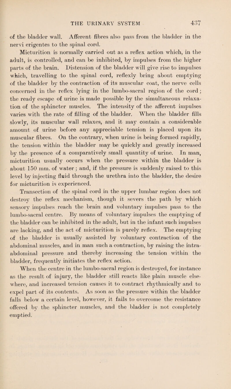 of the bladder wall. Afferent fibres also pass from the bladder in the nervi erigentes to the spinal cord. Micturition is normally carried out as a reflex action which, in the adult, is controlled, and can be inhibited, by impulses from the higher parts of the brain. Distension of the bladder will give rise to impulses which, travelling to the spinal cord, reflexly bring about emptying of the bladder by the contraction of its muscular coat, the nerve cells concerned in the reflex lying in the lumbo-sacral region of the cord; the ready escape of urine is made possible by the simultaneous relaxa¬ tion of the sphincter muscles. The intensity of the afferent impulses varies with the rate of filling of the bladder. When the bladder fills slowly, its muscular wall relaxes, and it may contain a considerable amount of urine before any appreciable tension is placed upon its muscular fibres. On the contrary, when urine is being formed rapidly, the tension within the bladder may be quickly and greatly increased by the presence of a comparatively small quantity of urine. In man, micturition usually occurs when the pressure within the bladder is about 150 mm. of water; and, if the pressure is suddenly raised to this level by injecting fluid through the urethra into the bladder, the desire for micturition is experienced. Transection of the spinal cord in the upper lumbar region does not destroy the reflex mechanism, though it severs the path by which sensory impulses reach the brain and voluntary impulses pass to the lumbo-sacral centre. By means of voluntary impulses the emptying of the bladder can be inhibited in the adult, but in the infant such impulses are lacking, and the act of micturition is purely reflex. The emptying of the bladder is usually assisted by voluntary contraction of the abdominal muscles, and in man such a contraction, by raising the intra¬ abdominal pressure and thereby increasing the tension within the bladder, frequently initiates the reflex action. When the centre in the lumbo-sacral region is destroyed, for instance as the result of injury, the bladder still reacts like plain muscle else¬ where, and increased tension causes it to contract rhythmically and to expel part of its contents. As soon as the pressure within the bladder falls below a certain level, however, it fails to overcome the resistance offered by the sphincter muscles, and the bladder is not completely emptied.